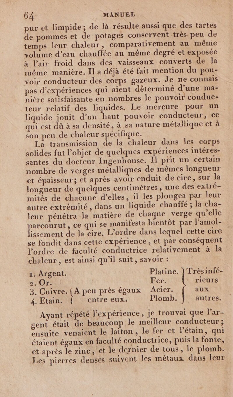 pur et limpide; de là résulte aussi que des tartes de pommes et de potages conservent très peu de temps leur chaleur, comparativement au même volume d’eau chauffée au même degré et exposée à l'air froid dans des vaisseaux couverts de la même manière. Il a déjà été fait mention du pou- voir conducteur des corps gazeux. Je ne connais pas d’expériences qui aient déterminé d’une ma- nière satisfaisante en nombres le pouvoir conduc- teur relatif des liquides. Le mercure pour un liquide jouit d’un haut pouvoir conducteur, ce qui est dé à sa densité, à sa nature métallique et à son peu de chaleur spécifique. La transmission de la chaleur dans les corps solides fut l’objet de quelques expériences intéres- santes du docteur Ingenhouse. fl prit un certain nombre de verges métalliques de mêmes longueur et épaisseur; et après avoir enduit de cire, sur la longueur de quelques centimètres, une des extré- mités de chacune d'elles, il les plongea par leur autre extrémité, dans un liquide chauffé ; la cha- leur pénétra la matière de chaque verge qu’elle parcourut , ce qui se manifesta bientôt par l’amol- lissement de la cire. L'ordre dans lequel cette cire se fondit dans cette expérience, et par conséquent l’ordre de faculté conductrice relativement à la chaleur , est ainsi qu’il suit, savoir : 1. Argent. Platine. } Trèsinfé- 2. Or. Fer. rieurs 3. Cuivre. { A peu près égaux Acier. aux 4. Etain. entre eux. Plomb. autres. Ayant répété l’expérience, je trouvai que l’ar- gent était de beaucoup le meilleur conducteur ; ensuite venaient le laiton, le fer et Pétain, qui étaient égaux en faculté conductrice, puis la fonte, et après le zinc, et le dernier de tous, le plomb. Les pierres denses suivent les métaux dans leur