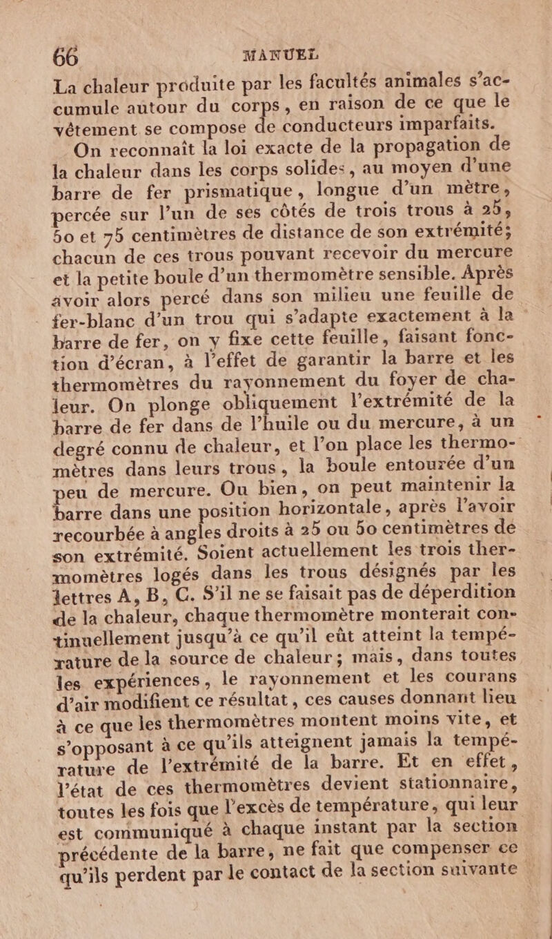 La chaleur produite par les facultés animales s’ac- cumule autour du corps, en raison de ce que le vêtement se compose de conducteurs imparfaits. On reconnaît la loi exacte de la propagation de la chaleur dans les corps solides, au moyen d’une barre de fer prismatique, longue d’un mètre, percée sur l’un de ses côtés de trois trous à 2b, 5o et 75 centimètres de distance de son extrémité; chacun de ces trous pouvant recevoir du mercure et la petite boule d’un thermomètre sensible. Après avoir alors percé dans son milieu une feuille de fer-blanc d’un trou qui s'adapte exactement à la barre de fer, on y fixe cette feuille, faisant fonc- tion d'écran, à l’effet de garantir la barre et les thermomètres du rayonnement du foyer de cha- leur. On plonge obliquement l'extrémité de la barre de fer dans de l’huile ou du mercure, à un degré connu de chaleur, et l’on place les thermo- mètres dans leurs trous , la boule entourée d’un peu de mercure. Ou bien, on peut maintenir la barre dans une position horizontale, après l'avoir recourbée à angles droits à 25 ou 50 centimètres dé son extrémité. Soient actuellement les trois ther- momètres logés dans les trous désignés par les lettres À, B, GC. S'il ne se faisait pas de déperdition de la chaleur, chaque thermomètre monterait con- tinuellement jusqu’à ce qu’il eût atteint la tempé- yature de la source de chaleur; mais, dans toutes les expériences, le rayonnement et les courans d'air modifient ce résultat, ces causes donnant lieu à ce que les thermomètres montent moins vite, et s’opposant à ce qu’ils atteignent jamais la tempé- rature de l'extrémité de la barre. Et en effet, Vétat de ces thermomètres devient stationnaire, toutes les fois que l’excès de température, qui leur est communiqué à chaque instant par la section récédente de la barre, ne fait que compenser ce qu’ils perdent par le contact de la section suivante