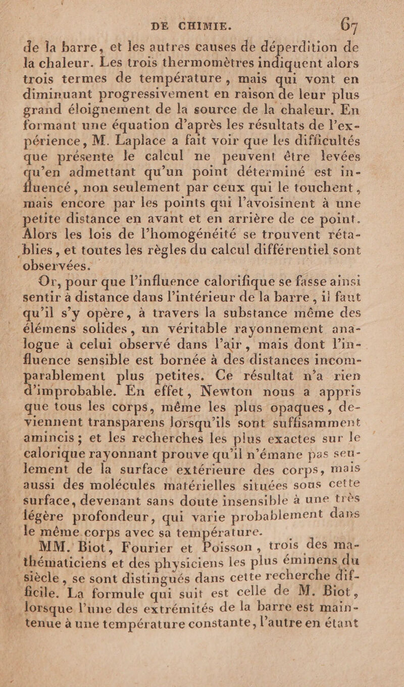 de la barre, et les autres causes de déperdition de la chaleur. Les trois thermomètres indiquent alors trois termes de température, mais qui vont en diminuant progressivement en raison de leur plus grand éloignement de la source de la chaleur. En formant une équation d’après les résultats de l’ex- périence, M. Laplace a fait voir que les difficultés que présente le calcul ne peuvent être levées u’en admettant qu’un point déterminé est in- RUE , non seulement par ceux qui le touchent, mais encore par les points qui l’avoisinent à une etite distance en avant et en arrière de ce point. Âlors les lois de l’homogénéité se trouvent réta- _blies , et toutes les règles du calcul différentiel sont observées. Or, pour que l'influence calorifique se fasse ainsi sentir à distance dans l’intérieur de la barre , il faut qu’il s’y opère, à travers la substance même des élémens solides, un véritable rayonnement ana- logue à celui observé dans l'air, mais dont lin- fluence sensible est bornée à des distances incom- parablement plus petites. Ce résultat n’a rien d'improbable. En effet, Newton nous a appris que tous les corps, même les plus opaques, de- viennent transparens lorsqu'ils sont suffisamment amincis ; et les recherches les plus exactes sur le calorique rayonnant prouve qu’il n’émane pas seu- lement de la surface extérieure des corps, mais aussi des molécules matérielles situées sous cette surface, devenant sans doute insensible à une très légère profondeur, qui varie probablement dans le même corps avec sa température. MM. Biot, Fourier et Poisson, trois des ma- thématiciens et des physiciens les plus éminens du : siècle, se sont distingués dans cette recherche dif- ficile. La formule qui suit est celle de M. Biot, lorsque l’une des extrémités de la barre est main- tenue à une température constante, l’autre en étant