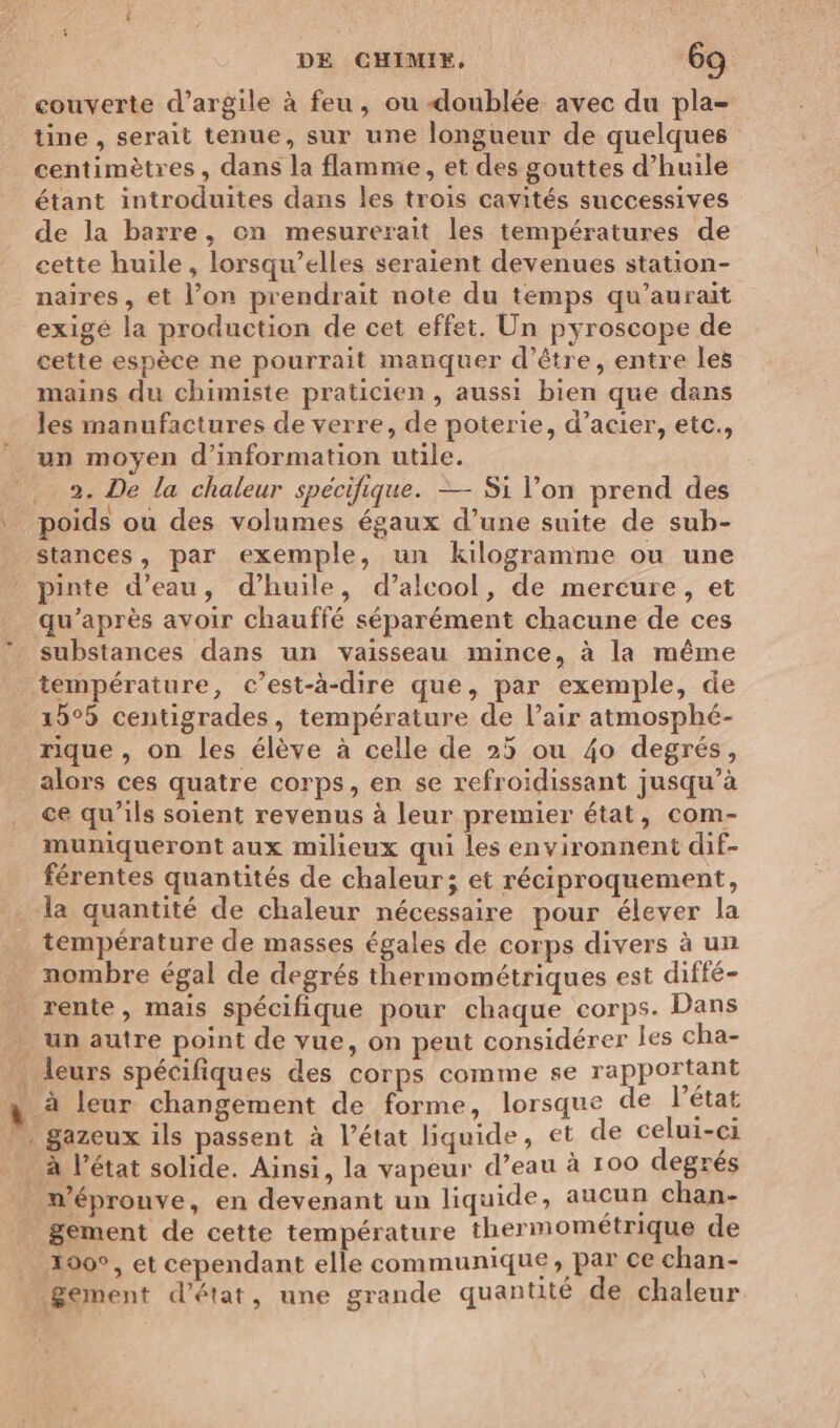 couverte d'argile à feu, ou -doublée avec du pla- tine , serait tenue, sur une longueur de quelques centimètres, dans la flamme, et des gouttes d'huile étant introduites dans les trois cavités successives de la barre, on mesurerait les températures de cette huile, lorsqu'elles seraient devenues station- naires, et l’on prendrait note du temps qu’aurait exigé la production de cet effet. Un pyroscope de cette espèce ne pourrait manquer d’être, entre les mains du chimiste praticien, aussi bien que dans les manufactures de verre, de poterie, d’acier, etc., un moyen d’information utile. . 2. De la chaleur spécifique. — Si l’on prend des poids où des volumes égaux d’une suite de suh- stances, par exemple, un kilogramme ou une pinte d’eau, d'huile, d’alcool, de mercure, et qu'après avoir chauffé séparément chacune de ces substances dans un vaisseau mince, à la même température, c’est-à-dire que, par exemple, de 15°5 centigrades, température de l’air atmosphé- rique , on les élève à celle de 25 ou 40 degrés, alors ces quatre corps, en se refroidissant jusqu’à ce qu’ils soient revenus à leur premier état, com- muniqueront aux milieux qui les environnent dif- férentes quantités de chaleur; et réciproquement, la quantité de chaleur nécessaire pour élever la température de masses égales de corps divers à un nombre égal de degrés thermométriques est diffé- … rente, mais spécifique pour chaque corps. Dans unautre point de vue, on peut considérer les cha- leurs spécifiques des corps comme se rapportant à à leur changement de forme, lorsque de l'état gazeux ils passent à l’état liquide, et de celui-ci à l’état solide. Ainsi, la vapeur d’eau à 100 degrés m’éprouve, en devenant un liquide, aucun chan- gement de cette température thermomeétrique de _ 100°, et cependant elle communique x PIRE chan- gement d'état, une grande quantité de chaleur EPP