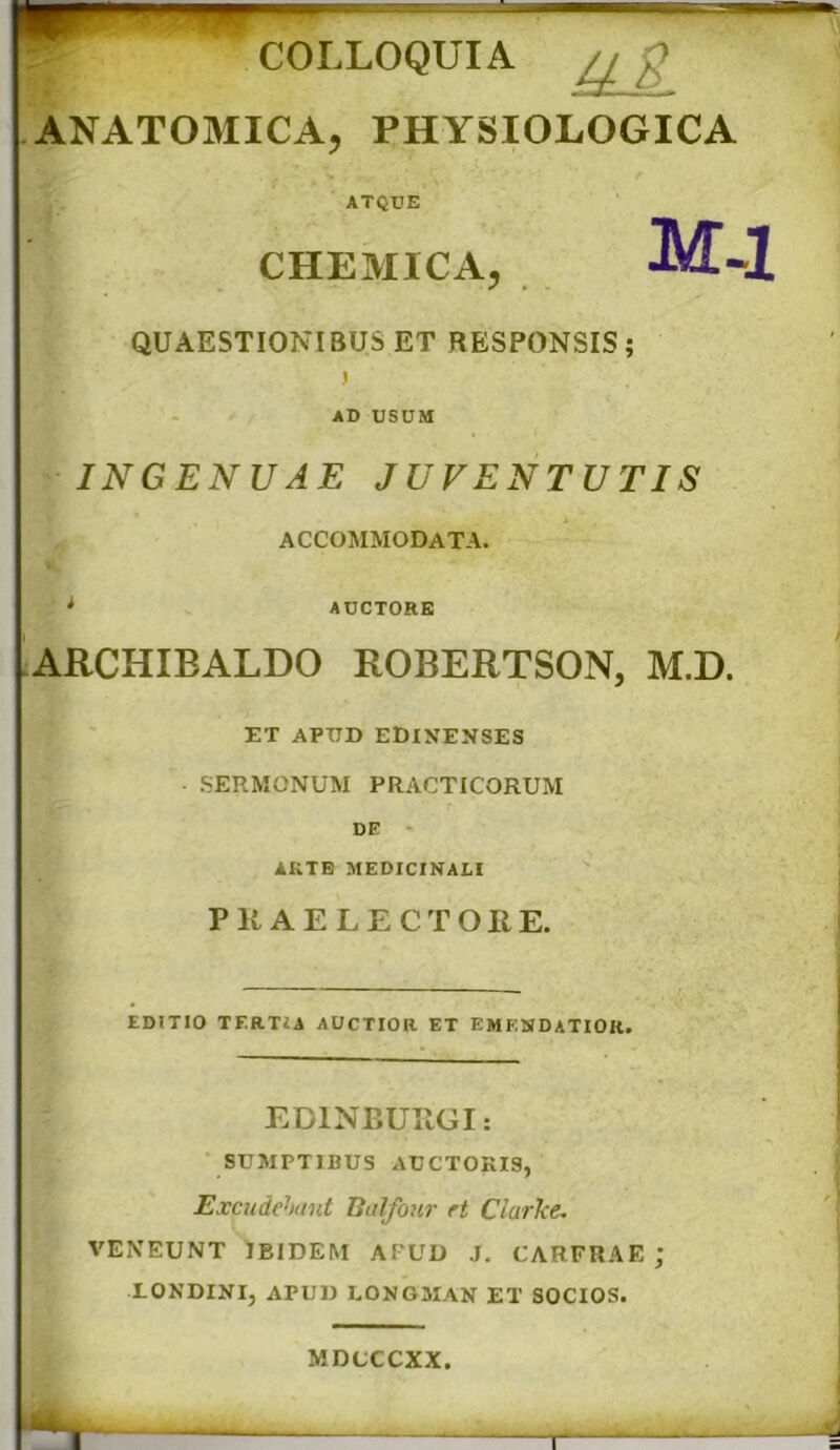 COLLOQUIA ,j_ : ANATOMICA, PHYSIOLOGICA ATQUE CHEMICA, M-l QUAESTIONIBUS ET RESPONSIS; j AD USUM INGENUAE JUVENTUTIS ACCOMMODATA. i AUCTORE ARCHIBALDO ROBERTSON, M.D. ET APUD EDINENSES ■ SERMONUM PRACTICORUM DE ARTE MEDICINALI PKAELECTOIIE. EDiTIO TF.RTiA AUCTIOR ET EMENDATIOR. EDINBUUGI: SUMPTIBUS AUCTORIS, Excudebant Balfour rt Clarke. VENEUNT IBIDEM APUD J. CARFRAE ; LONDINI, APUD LONGMAN ET SOCIOS. MDCCCXX. T