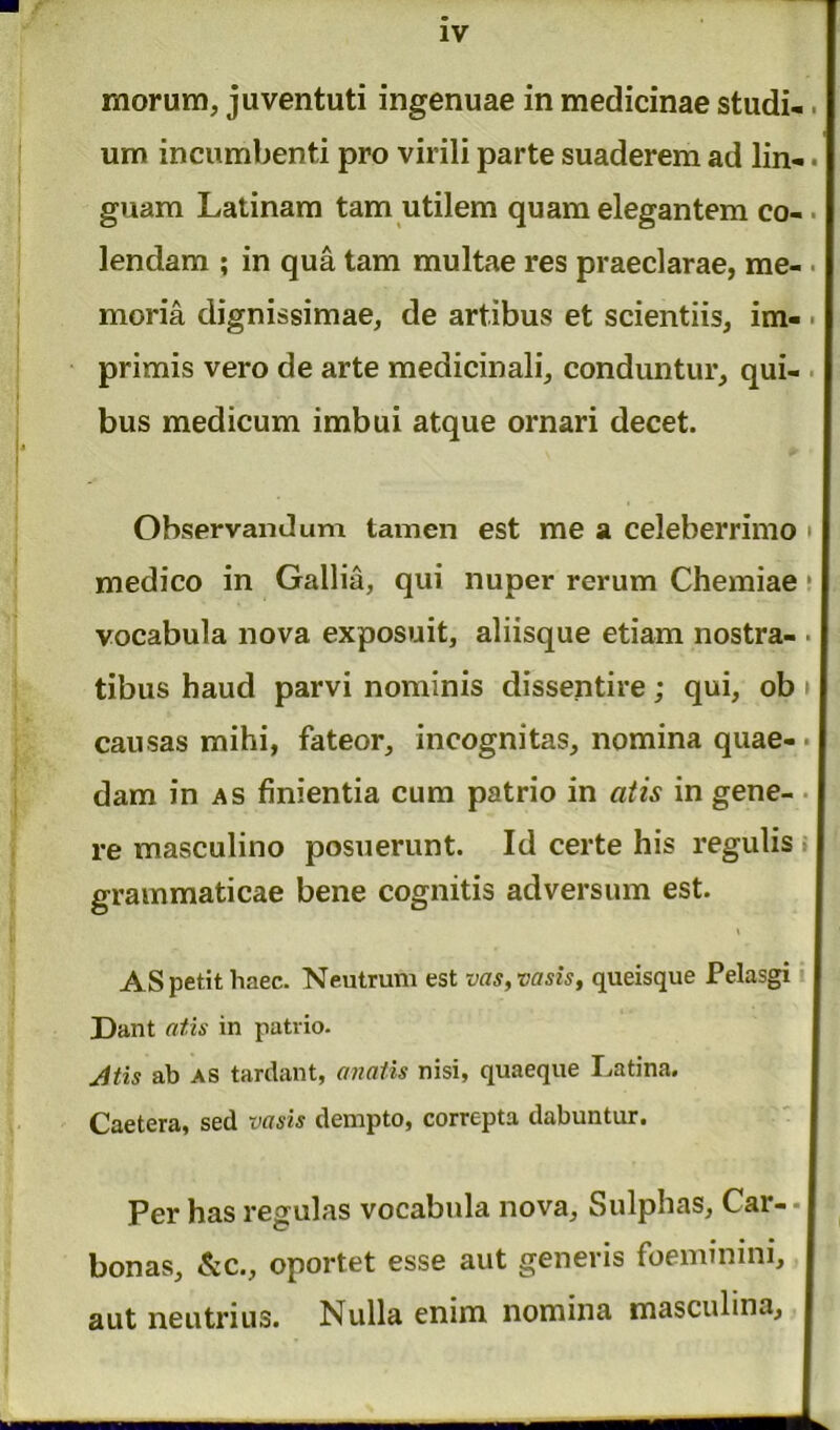 IV morum, juventuti ingenuae in medicinae studi- um incumbenti pro virili parte suaderem ad lin-. guam Latinam tam utilem quam elegantem co- lendam ; in qua tam multae res praeclarae, me- ■ moria dignissimae, de artibus et scientiis, im- primis vero de arte medicinali, conduntur, qui- bus medicum imbui atque ornari decet. \ <► ♦ Observandum tamen est me a celeberrimo medico in Gallia, qui nuper rerum Chemiae vocabula nova exposuit, aliisque etiam nostra- ■ tibus haud parvi nominis dissentire; qui, ob causas mihi, fateor, incognitas, nomina quae-• dam in as finientia cum patrio in at is in gene- re masculino posuerunt. Id certe his regulis grammaticae bene cognitis adversum est. * i AS petit haec. Neutrum est vas, vasis, queisque Pelasgi Dant atis in patvio. Jtis ab as tardant, anatis nisi, quaeque Latina. Caetera, sed vasis dempto, correpta dabuntur. Per has regulas vocabula nova, Sulphas, Car- • I bonas, &c., oportet esse aut generis foeminim, I aut neutrius. Nulla enim nomina masculina, I