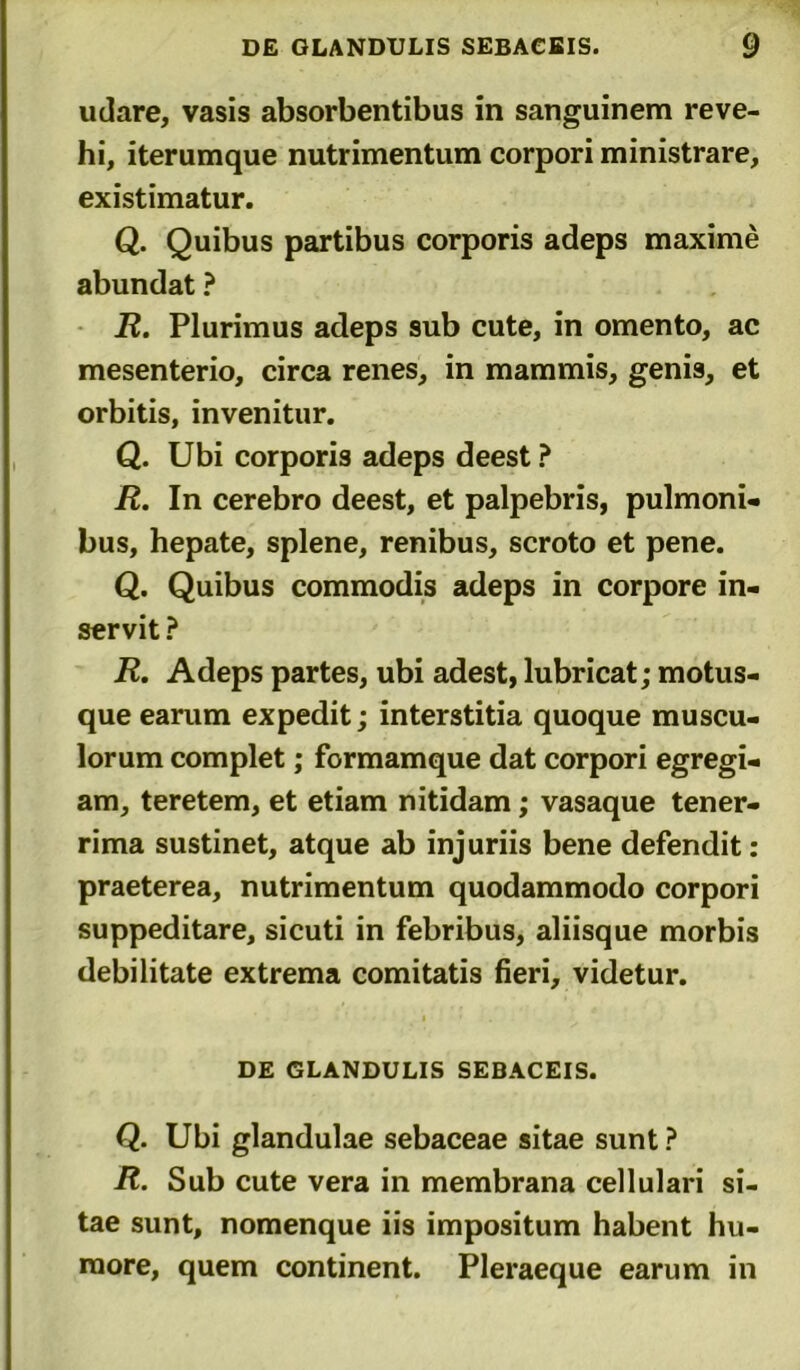 udare, vasis absorbentibus in sanguinem reve- hi, iterumque nutrimentum corpori ministrare, existimatur. Q. Quibus partibus corporis adeps maxime abundat ? R. Plurimus adeps sub cute, in omento, ac mesenterio, circa renes, in mammis, genis, et orbitis, invenitur. Q. Ubi corporis adeps deest ? R. In cerebro deest, et palpebris, pulmoni- bus, hepate, splene, renibus, scroto et pene. Q. Quibus commodis adeps in corpore in- servit ? R. Adeps partes, ubi adest, lubricat; motus- que earum expedit; interstitia quoque muscu- lorum complet; formamque dat corpori egregi- am, teretem, et etiam nitidam; vasaque tener- rima sustinet, atque ab injuriis bene defendit: praeterea, nutrimentum quodammodo corpori suppeditare, sicuti in febribus, aliisque morbis debilitate extrema comitatis fieri, videtur. DE GLANDULIS SEBACEIS. Q. Ubi glandulae sebaceae sitae sunt ? R. Sub cute vera in membrana cellulari si- tae sunt, nomenque iis impositum habent hu- more, quem continent. Pleraeque earum in