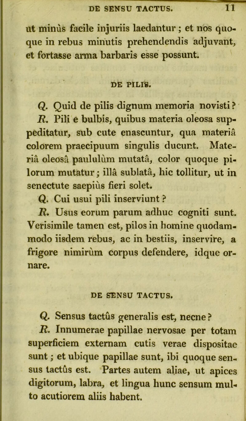 ut minus facile injuriis laedantur; et nos quo- que in rebus minutis prehendendis adjuvant, et fortasse anna barbaris esse possunt. DE PILIS. Q. Quid de pilis dignum memoria novisti ? R. Pili e bulbis, quibus materia oleosa sup- peditatur, sub cute enascuntur, qua materia colorem praecipuum singulis ducunt. Mate- ria oleosa paululum mutata, color quoque pi- lorum mutatur; illa sublata, hic tollitur, ut in senectute saepius fieri solet. Q. Cui usui pili inserviunt ? R. Usus eorum parum adhuc cogniti sunt. Verisimile tamen est, pilos in homine quodam- modo iisdem rebus, ac in bestiis, inservire, a frigore nimirum corpus defendere, idque or- nare. DE SENSU TACTUS. Q. Sensus tactus generalis est, necne ? R. Innumerae papillae nervosae per totam superficiem externam cutis verae dispositae sunt; et ubique papillae sunt, ibi quoque sen- sus tactfis est. Partes autem aliae, ut apices digitorum, labra, et lingua hunc sensum mul- to acutiorem aliis habent.