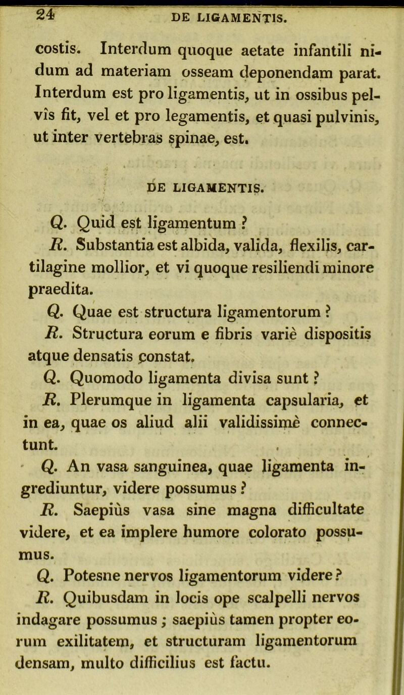 DE LIGAMENTIS. costis. Interdum quoque aetate infantili ni- dum ad materiam osseam deponendam parat. Interdum est pro ligamentis, ut in ossibus pel- vis fit, vel et pro legamentis, et quasi pulvinis, ut inter vertebras spinae, est. DE LIGAMENTIS. Q. Quid est ligamentum ? R. Substantia est albida, valida, flexilis, car- tilagine mollior, et vi quoque resiliendi minore praedita. Q. Quae est structura ligamentorum ? R. Structura eorum e fibris varie dispositis atque densatis constat. Q. Quomodo ligamenta divisa sunt ? R. Plerumque in ligamenta capsularia, et in ea, quae os aliud alii validissime connec- tunt. Q. An vasa sanguinea, quae ligamenta in- grediuntur, videre possumus ? R. Saepius vasa sine magna difficultate videre, et ea implere humore colorato possu- mus. Q. Potesne nervos ligamentorum videre ? R. Quibusdam in locis ope scalpelli nervos indagare possumus ; saepius tamen propter eo- rum exilitatem, et structuram ligamentorum densam, multo difficilius est factu.