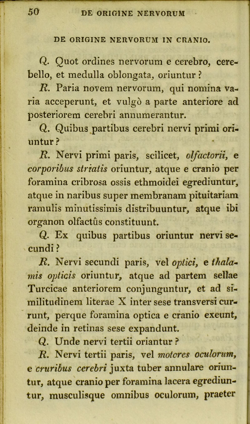 DE ORIGINE NERVORUM IN CRANIO. Q. Quot ordines nervorum e cerebro, cere- bello, et medulla oblongata, oriuntur ? R. Paria novem nervorum, qui nomina va- ria acceperunt, et vulgo a parte anteriore ad posteriorem cerebri annumerantur. Q. Quibus partibus cerebri nervi primi ori- untur ? R. Nervi primi paris, scilicet, olfactorii, e corporibus striatis oriuntur, atque e cranio per foramina cribrosa ossis ethmoidei egrediuntur, atque in naribus super membranam pituitariam ramulis minutissimis distribuuntur, atque ibi organon olfactus constituunt. Q. Ex quibus partibus oriuntur nervi se- cundi ? R. Nervi secundi paris, vel optici, e thala- mis opticis oriuntur, atque ad partem sellae Turcicae anteriorem conjunguntur, et ad si- militudinem literae X inter sese transversi cur- runt, perque foramina optica e cranio exeunt, deinde in retinas sese expandunt. Q. Unde nervi tertii oriantur ? R. Nervi tertii paris, vel motores oculorum, e cruribus cerebri juxta tuber annulare oriun- tur, atque cranio per foramina lacera egrediun- tur, musculisque omnibus oculorum, praeter