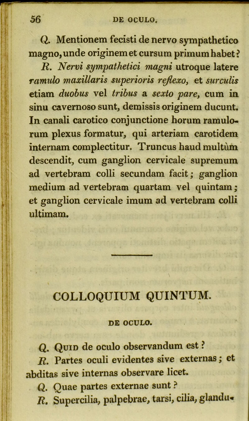 Q. Mentionem fecisti de nervo sympathetico magno, unde originem et cursum primum habet? R. Nervi sympathetici magni utroque latere ramulo maxillaris superioris rejlexo, et surculis etiam duobus vel tribus a sexto pare, cum in sinu cavernoso sunt, demissis originem ducunt. In canali carotico conjunctione horum ramulo- rum plexus formatur, qui arteriam carotidem internam complectitur. Truncus haud multum descendit, cum ganglion cervicale supremum ad vertebram colli secundam facit; ganglion medium ad vertebram quartam vel quintam; et ganglion cervicale imum ad vertebram colli ultimam. COLLOQUIUM QUINTUM. , , DE OCULO. Q. Quid de oculo observandum est ? R. Partes oculi evidentes sive externas; et abditas sive internas observare licet. Q. Quae partes externae sunt ? R. Supercilia, palpebrae, tarsi, cilia, glandu*