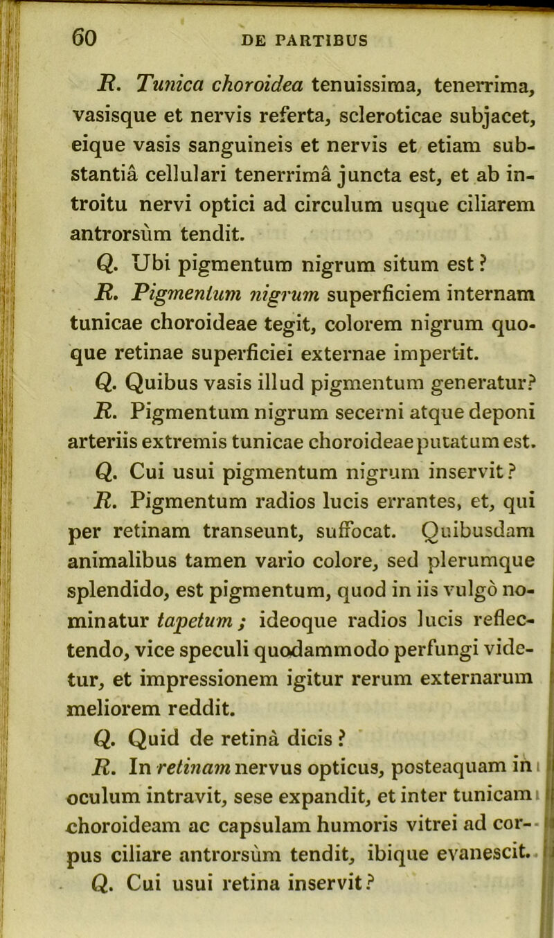 R. Tunica choroidea tenuissima, tenerrima, vasisque et nervis referta, scleroticae subjacet, eique vasis sanguineis et nervis et etiam sub- stantia cellulari tenerrima juncta est, et ab in- troitu nervi optici ad circulum usque ciliarem antrorsum tendit. Q. Ubi pigmentum nigrum situm est ? R. Pigmentum nigrum superficiem internam tunicae choroideae tegit, colorem nigrum quo- que retinae superficiei externae impertit. Q. Quibus vasis illud pigmentum generatur? R. Pigmentum nigrum secerni atque deponi arteriis extremis tunicae choroideae putatum est. Q. Cui usui pigmentum nigrum inservit? R. Pigmentum radios lucis errantes, et, qui per retinam transeunt, suffocat. Quibusdam animalibus tamen vario colore, sed plerumque splendido, est pigmentum, quod in iis vulgo no- minatur tapetum; ideoque radios lucis reflec- tendo, vice speculi quodammodo perfungi vide- tur, et impressionem igitur rerum externarum meliorem reddit. Q. Quid de retina dicis ? R. In retinam nervus opticus, posteaquam in i oculum intravit, sese expandit, et inter tunicam i choroideam ac capsulam humoris vitrei ad coi- pus ciliare antrorsum tendit, ibique evanescit. Q. Cui usui retina inservit?