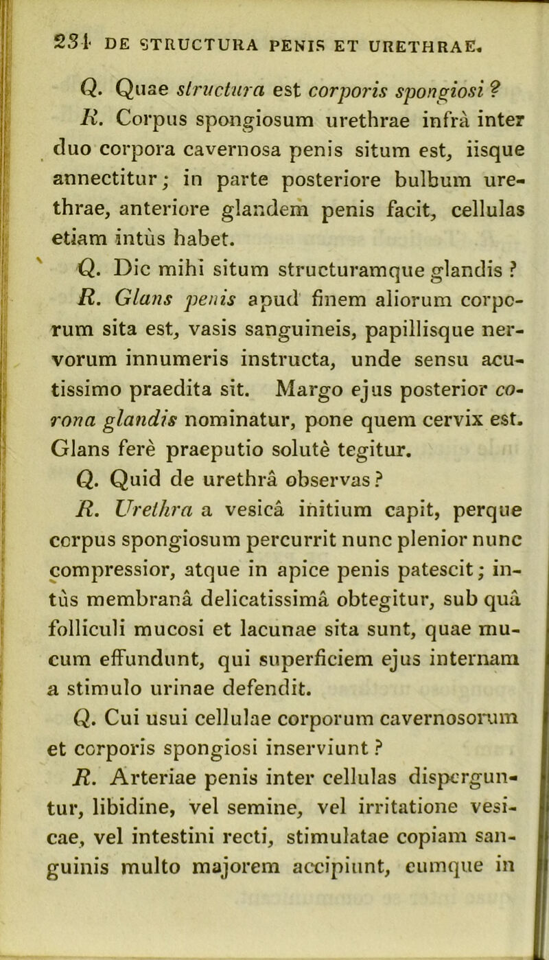 231 DE STRUCTURA PENIS ET URETHRAE. Q. structura est corporis spongiosi ? R. Corpus spongiosum urethrae infra inter duo corpora cavernosa penis situm est, iisque annectitur; in parte posteriore bulbum ure- thrae, anteriore glandem penis facit, cellulas etiam intus habet. Q. Dic mihi situm structuramque glandis ? R. Glans penis apud finem aliorum corpo- rum sita est, vasis sanguineis, papillisque ner- vorum innumeris instructa, unde sensu acu- tissimo praedita sit. Margo ejus posterior co- rona glandis nominatur, pone quem cervix est. Glans fere praeputio solute tegitur. Q. Quid de urethra observas ? R. Urethra a vesica initium capit, perque corpus spongiosum percurrit nunc plenior nunc compressior, atque in apice penis patescit; in- tus membrana delicatissima obtegitur, sub qua folliculi mucosi et lacunae sita sunt, quae mu- cum effundunt, qui superficiem ejus internam a stimulo urinae defendit. Q. Cui usui cellulae corporum cavernosorum et corporis spongiosi inserviunt ? R. Arteriae penis inter cellulas dispergun- tur, libidine, vel semine, vel irritatione vesi- cae, vel intestini recti, stimulatae copiam san- guinis multo majorem accipiunt, eumque in