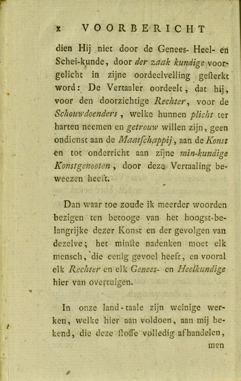 r x VOORBERICHT dien Hij niet door de Genees- Heel- en Schei-kunde, door der zaak kundige voor* gelicht in zijne oordeelvelling gefterkt word: De Vertaaler oordeelt, dat hij, voor den doorzichtige Rechter, voor de Schouw doen der s, welke hunnen plicht ter harten neemen en getrouw willen zijn, geen ondienst aan de Maatfchappij, aan deKonst en tot onderricht aan zijne min-kundige Konstgenooten , door dez§ Vertaaling be- weezen heeft. Dan waar toe zoude ik meerder woorden bezigen ten betooge van het hoogst-be- langrijke dezer Konst en der gevolgen van dezelve; het minde nadenken moet elk mensch,'die eenig gevoel heeft, en vooral elk Rechter en elk Genees- en Heelkundige hier van overtuigen. In onze land-taaie zijn weinige wer- ken, welke hier aan voldoen , aan mij be- kend, die deze dolxe volledig af handelen, men *
