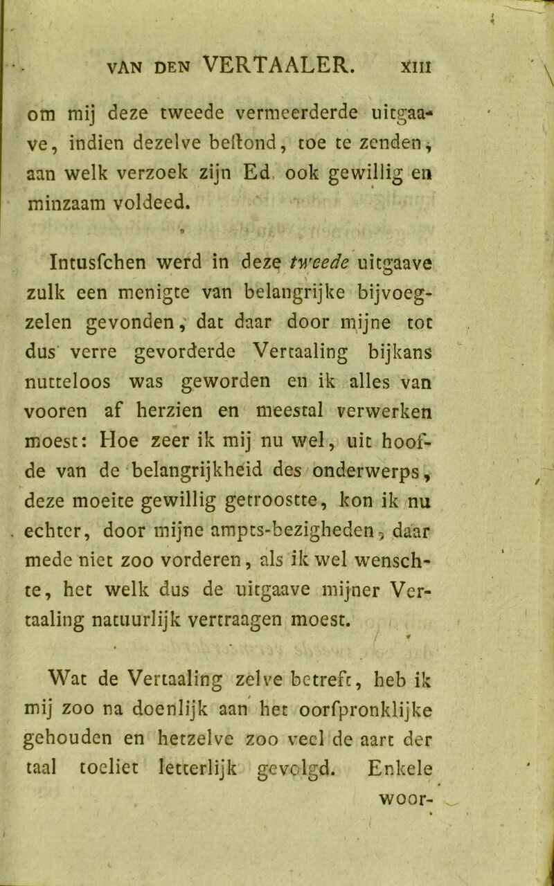 om mij deze tweede vermeerderde uitgaa- ve, indien dezelve belfond, toe te zenden* aan welk verzoek zijn Ed ook gewillig en minzaam voldeed. Intusfchen werd in deze tweede uiegaave . \ zulk een menigte van belangrijke bijvoeg- zelen gevonden, dat daar door mijne toe dus verre gevorderde Vertaaling bijkans nutteloos was geworden en ik alles van vooren af herzien en meestal verwerken moest: Hoe zeer ik mij nu wel, uit hoof- de van de belangrijkheid des onderwerps, deze moeite gewillig getroostte, kon ik nu echter, door mijne ampts-bezigheden, daar mede niet zoo vorderen, als ik wel wensch- te, het welk dus de uitgaave mijner Ver- taaling natuurlijk vertraagen moest. / # Wat de Vertaaling zelve betreft, heb ik mij zoo na doenlijk aan het oorfpronklijke gehouden en hetzelve zoo veel de aart der taal toeliet letterlijk gevolgd. Enkele woor-