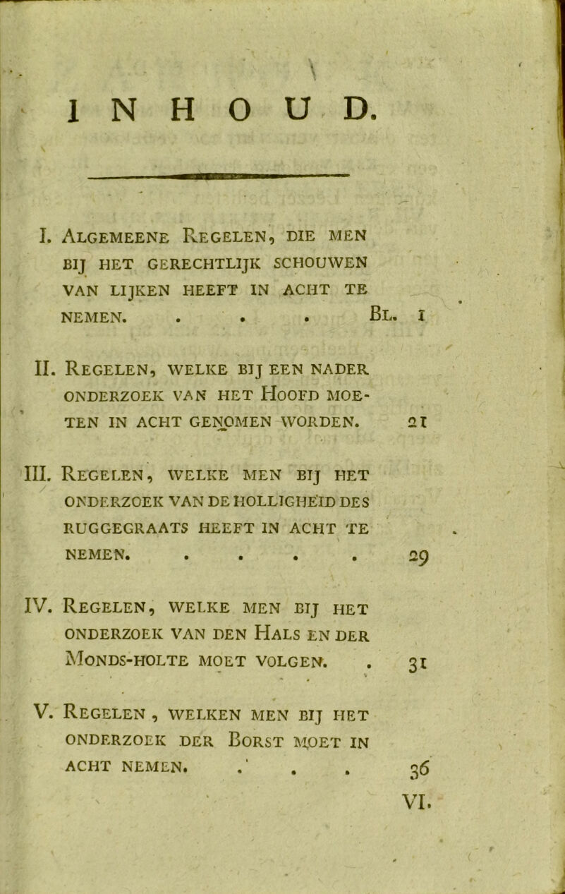INHOUD. V I. Algemeene Regelen, die men BIJ HET GERECHTLIJK SCHOUWEN VAN LIJKEN HEEFT IN ACHT TE NEMEN. Bl. I II. Regelen, welke bij een nader ONDERZOEK VAN HET HOOFD MOE- TEN IN ACHT GENOMEN WORDEN. 21 III. Regelen, welke men bij het ONDERZOEK VAN DE HOLLIGHEID DES RUGGEGRAATS HEEFT IN ACHT TE NEMEN. ... .29 IV. Regelen, welke men bij het ONDERZOEK VAN DEN HALS EN DER MONDS-HOLTE MOET VOLGEN. . 31 * # * V. Regelen , welken men bij het ONDERZOEK DER BORST MOET IN ACHT NEMEN. .‘ . . 36 VI.