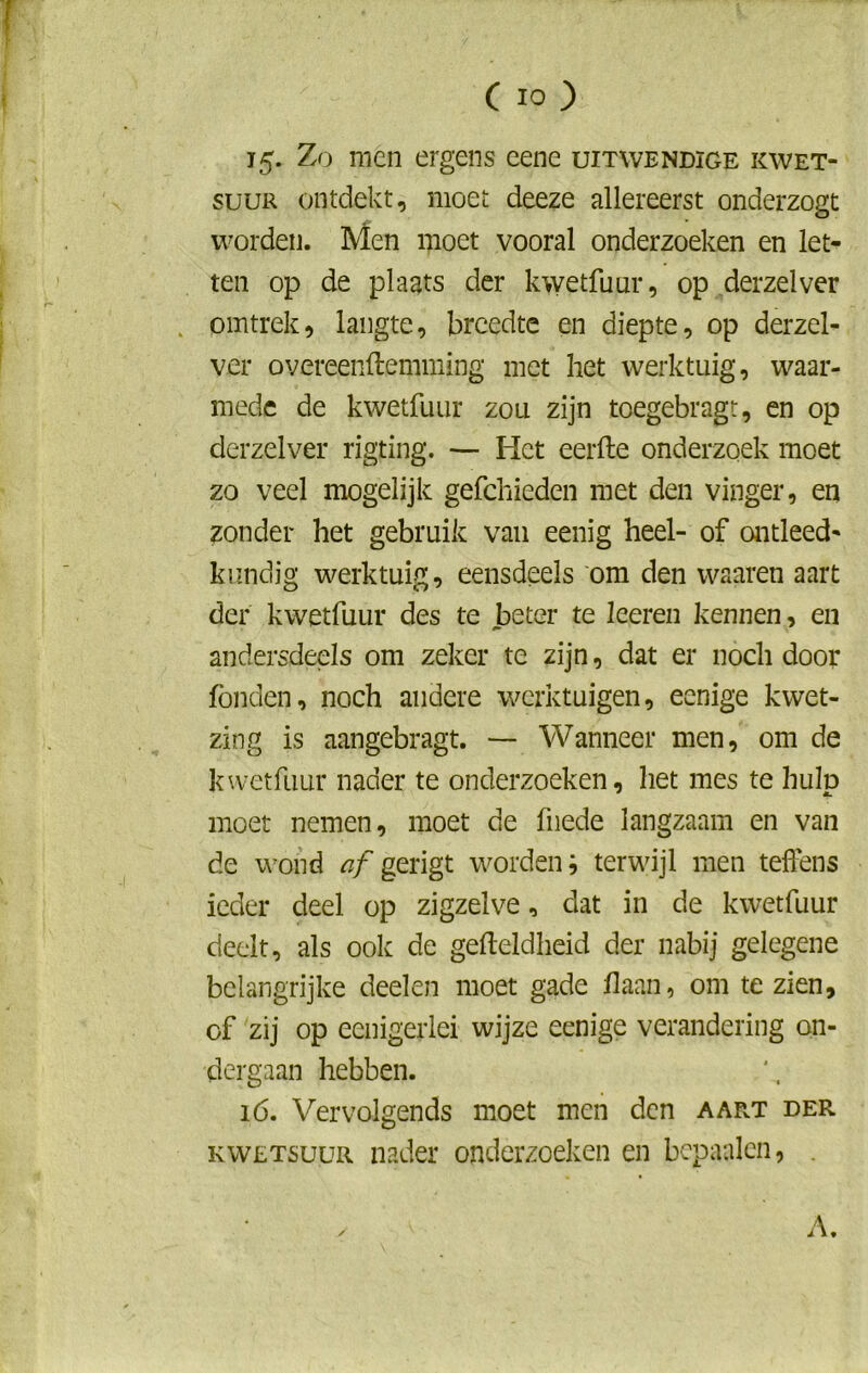 15. Zo men ergens eene uitwendige kwet- suur ontdekt, moet deeze allereerst onderzogt worden. Men moet vooral onderzoeken en let- ten op de plaats der kwetfuur, op derzelver omtrek, langte, breedte en diepte, op derzel- ver overeenftemming met het werktuig, waar- mede de kwetfuur zou zijn toegebragt, en op derzelver rigting. — Het eerfte onderzoek moet zo veel mogelijk gefchieden met den vinger, en zonder het gebruik van eenig heel- of ontleed- kundig werktuig, eensdeels om den waaren aart der kwetfuur des te beter te leeren kennen, en andersdeels om zeker te zijn, dat er noch door fonden, noch andere werktuigen, eenige kwet- zing is aangebragt. — Wanneer men, om de kwetfuur nader te onderzoeken, het mes te hulp moet nemen, moet de fiiede langzaam en van de wond af gerigt worden; terwijl men teffens ieder deel op zigzelve, dat in de kwetfuur deelt, als ook de gefteldheid der nabij gelegene belangrijke deelen moet gade liaan, om te zien, of zij op eenigerlei wijze eenige verandering on- dergaan hebben. 16. Vervolgends moet men den aar.t der kwetsuur nader onderzoeken en bepaalen, A.