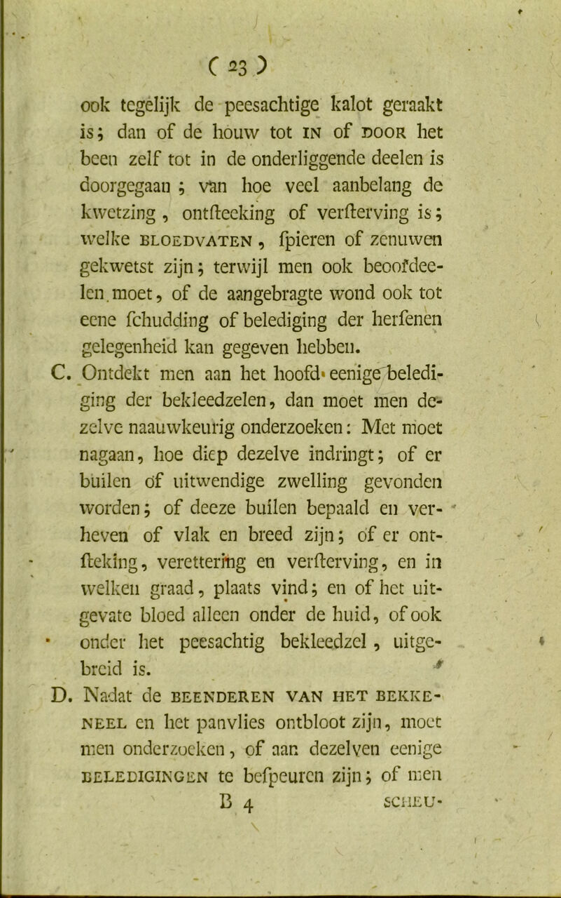 ook tegelijk de peesachtige kalot geraakt is; dan of de houw tot in of door het been zelf tot in de onderliggende deelen is doorgegaan ; van hoe veel aanbelang de kwetzing , ontfteeking of verderving is; welke bloedvaten , fpieren of zenuwen gekwetst zijn; terwijl men ook beoofdee- len.moet, of de aangebragte wond ook tot eene fchudding of belediging der herfenen gelegenheid kan gegeven hebben. C. Ontdekt men aan het hoofd* eenige beledi- ging der bekleedzelen, dan moet men de- zelve naauwkeurig onderzoeken: Met moet nagaan, hoe diep dezelve indringt; of er builen öf uitwendige zwelling gevonden worden; of deeze builen bepaald en ver- heven of vlak en breed zijn; óf er ont- fteking, veretterfhg en verderving, en in welken graad, plaats vind; en of het uit- gevate bloed alleen onder de huid, of ook * onder het peesachtig bekleedzel, uitge- breid is. * D. Nadat de beenderen van het bekke- neel en het panvlies ontbloot zijn, moet men onderzoeken, of aan dezelyen eenige beledigingen te bcfpeurcn zijn; of men B 4 SCHEU-