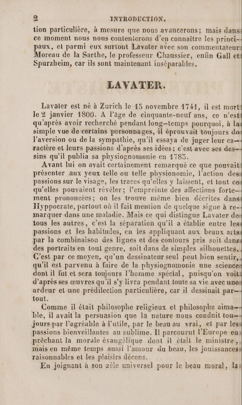 tion particulière, à mesure que nous avancerons; mais dans ce moment nous nous contenterons d’en connaître les princi- paux, et parmi eux surtout Lavater avec son commentateur Moreau de la Sarthe, le professeur Chaussier, enfin Gall et Spurzheim, car ils sont maintenant inséparables. LAVATER. Lavaier est né à Zurich le 45 novembre 1741, il est mort le2 janvier 1800. A l’âge de cinquante-neuf ans, ce n’est qu'après avoir recherché pendant long-temps pourquoi, à la: simple vue de certains personnages, il éprouvait toujours d VPaversion ou de la sympathie, qu'il essaya de juger leur ca— ractère et leurs passions d’après ses idées; c'est avec ses des- sins qu’il publia sa physiognomonie en 17853. Avant lui on avait certainement remarqué ce que pouvait! présenter aux yeux telle ou telle physionomie, l’action des passions sur le visage, les traces qu’elles y laissent, et tout ce: qu’elles pouvaient révéler; l’empreintie des affections forte- ment prononcées; on les trouve même bien décrites dans Hyppocrate, partout où il fait mention de quelque signe à re- marquer dans une maladie. Mais ce qui distingue Lavater dex tous les autres, c’est la séparation qu’il a établie entre leg passions et les habitudes, en Les appliquant aux beaux arts: par la combinaison des lignes et des contours pris soit dans des portraits en tout genre, soit dans de simples silhouettes, C’est par ce moyen, qu’un dessinateur seul peut bien sentir, qu'il est parvenu à faire de la physiognomonie une science dont il fat et sera toujours l’homme spécial, puisqu'on voit d’après ses œuvres qu'il s’y livra pendant toute sa vie avec une ardeur et une prédilection particulière, car il dessinait par— tout. Comme il était philosophe religieux et philosophe aima— ble, il avait la persuasion que la nature nous conduit tou— jours-par l’agréable à l’utile, par le beau au vrai, et par les passions bienveillantes au sublime. Il parcourut l’Europe en prêchant la morale évangélique dont il était le ministre, mais en même temps aussi l'amour du beau, les jouissances raisonnables et les plaisirs décens. En joignant à son zèle universel pour le beau moral, las