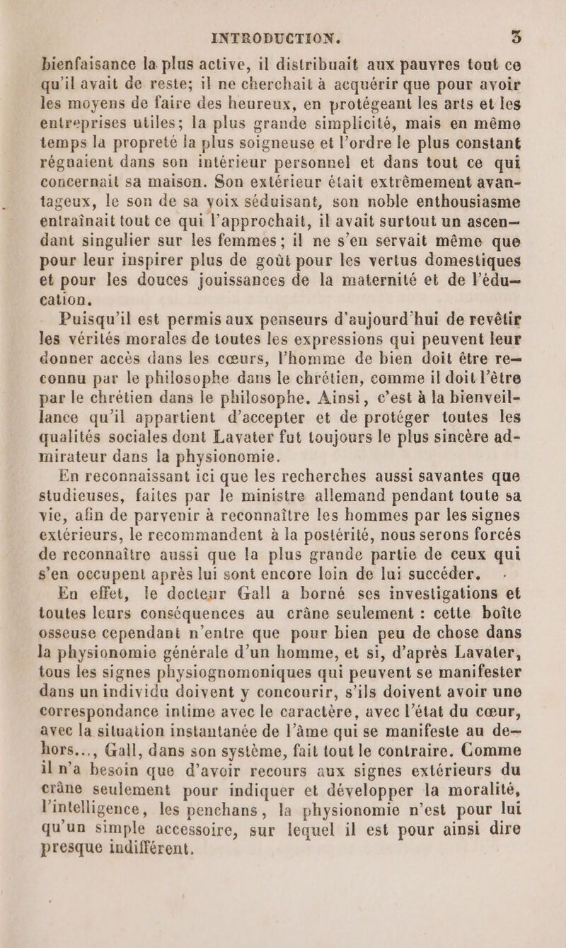 bienfaisance la plus active, il distribuait aux pauvres tout ce qu’il avait de reste; il ne cherchait à acquérir que pour avoir les moyens de faire des heureux, en protégeant les arts et les entreprises utiles; la plus grande simplicité, mais en même temps la propreté la plus soigneuse et l’ordre le plus constant régnaient dans son intérieur personnel et dans tout ce qui concernait sa maison. Son extérieur était extrêmement avan- tageux, le son de sa voix séduisant, son noble enthousiasme entraînait tout ce qui l’approchait, il avait surtout un ascen— dant singulier sur les femmes ; il ne s’en servait même que pour leur inspirer plus de goût pour les vertus domestiques et pour les douces jouissances de la maternité et de lédu— cation, Puisqu’il est permis aux penseurs d'aujourd'hui de revêtir les vérilés morales de toutes les expressions qui peuvent leur donner accès dans les cœurs, l’homme de bien doit être re— connu par le philosophe dans le chrétien, comme il doit l’être par le chrétien dans le philosophe. Ainsi, c’est à la bienveil- lance qu’il appartient d’accepter et de protéger toutes les qualités sociales dont Lavater fut toujours le plus sincère ad- mirateur dans la physionomie. En reconnaissant ici que les recherches aussi savantes que studieuses, faites par le ministre allemand pendant toute sa vie, afin de parvenir à reconnaître les hommes par les signes extérieurs, le recommandent à la postérité, nous serons forcés de reconnaître aussi que la plus grande partie de ceux qui s’en occupent après lui sont encore loin de lui succéder. En effet, le docteur Gall a borné ses investigations et toutes leurs conséquences au crâne seulement : cette boîte osseuse cependant n'entre que pour bien peu de chose dans la physionomie générale d’un homme, et si, d’après Lavater, tous les signes physiognomoniques qui peuvent se manifester dans un individu doivent y concourir, s'ils doivent avoir une correspondance intime avec le caractère, avec l’état du cœur, avec la situation instantanée de l’âme qui se manifeste au de- hors..., Gall, dans son système, fait tout le contraire. Comme il n’a besoin que d’avoir recours aux signes extérieurs du cräne seulement pour indiquer et développer la moralité, Vintelligence, les penchans, la physionomie n’est pour lui qu'un simple accessoire, sur lequel il est pour ainsi dire presque indifférent.