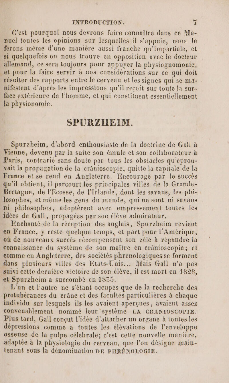 C’est pourquoi nous devrons faire connaître dans ce Ma- nuel toutes les opinions sur lesquelles il s'appuie, nous le ferons même d’une manière aussi franche qu’impartiale, et si quelquefois on nous trouve en opposition avec le docteur allemand, ce sera toujours pour appuyer la physiognomonie, et pour la faire servir à nos considérations sur ce qui doit résulter des rapports entre le cerveau et les signes qui se ma- nifestent d’après les impressions qu’il reçoit sur toute la sur- face extérieure de l’homme, et qui constituent essentiellement Ja physionomie. SPURZHEIM. Spurzheim, d’abord enthousiaste de la doctrine de Gall à Vienne, devenu par la suite son émule et son collaborateur à Paris, contrarié sans doute par tous les obstacles qu’éprou- yait la propagation de la crânioscopie, quitte la capitale de la France et se rend en Angleterre. Encouragé par le succès qu’il obtient, il parcourt les principales villes de la Grande- Bretagne, de l’Ecosse, de l'Irlande, dont les savans, les phi- losophes, et même les gens du monde, qui ne sont ni savans mi philosophes, adoptèrent avec empressement toutes les idées de Gall, propagées par son élève admirateur. Enchanté de la réception des anglais, Spurzheim revient en France, y reste quelque temps, et part pour l’Amérique, où de nouveaux succès récompensent son zèle à répandre la Connaissance du système de son maître en cränioscopie; et comme en Angleterre, des sociétés phrénologiques se forment dans plusieurs villes des Etats-Unis... Mais Gall n’a pas suivi cette dernière victoire de son élève, il est mort en 1828, et Spurzheim a succombé en 1835. L'un et l’autre ne s'étant occupés que de la recherche des protubérances du crâne et des facultés particulières à chaque individu sur lesquels ils les avaient aperçues, avaient assez convenablement nommé leur système LA CRANIOSCOPIE. Plus tard, Gall conçat l’idée d’attacher un organe à toutes les dépressions comme à toutes les élévations de l'enveloppe osseuse de la pulpe célébrale; c’est cette nouvelle manière, adaptée à la physiologie du cerveau, que l’on désigne main- tenant sous la dénomination DE PHRÉNOLOGIE.