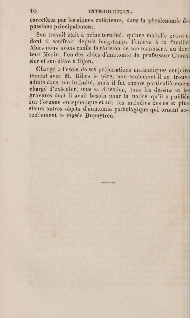 caractères par les signes extérieurs, dans la physionomie de passions principalement. Son travail était à peine terminé, qu’une maladie grave € dont il souffrait depuis long-temps l’enleva à ça famille Alors nous avons confié la révision de son manuscrit au does teur Morin, l’un des aides d’anatomie du professeur Chaus sier et son élève à Dijon. Chargé à l’école de ses préparations anatomiques conjoin tement avec M. Ribes le père, non-seulement il se trouv admis dans son intimité, mais il fut encore particulièreme chargé d'exécuter, sous sa direction, tous les dessins et 1 gravures dont il avait besoin pour la notice qu’il a publiée sur l’organe encéphalique et sur les maladies des os et plus sieurs autres objets d'anatomie pathologique qui ornent ac- tuellement le musée Dupuytren.