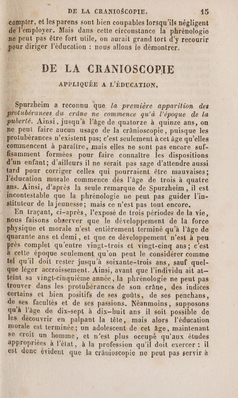 compter, et les parens sont bien coupables lorsqu'ils négligent employer. Mais dans cette circonstance la phrénologie ne peut pas être fort utile, on aurait grand tort d’y recourir our diriger l’éducation : nous allons le démontrer, DE LA CRANIOSCOPIE APPLIQUÉE À L'ÉDUCATION. Spurzheim a reconnu que /a première apparition des protubérances du crâne ne commence qu'à l’époque de la puberté. Ainsi, jusqu’à l’âge de quatorze à quinze ans, on ne peut faire aucun usage de la crânioscopie, puisque les protubérances n’existent pas; c’est seulement à cet àge qu’elles commencent à paraître, mais elles ne sont pas encore suf- fisamment formées pour faire connaître les dispositions d’un enfant; d’ailleurs il ne serait pas sage d'attendre aussi tard pour corriger celles qui pourraient être mauvaises: l'éducation morale commence dès l’âge de trois à quatre ans. Ainsi, d’après la seule remarque de Spurzheim , il est incontestable que la phrénologie ne peut pas guider l’in- stituteur de la jeunesse; mais ce n’est pas tout encore. En traçant, ci-après, l’exposé de trois périodes de la vie, nous faisons observer que le développement de la force physique et morale n’est entièrement terminé qu’à l’âge de qnarante ans et demi, et que ce développement n’est à peu près complet qu'entre vingt-trois et vingt-cinq ans: c’est à cette époque seulement qu’on peut le considérer comme tel qu'il doit rester jusqu’à soixante-trois ans, sauf quel- que léger accroissement. Ainsi, avant que l'individu ait at— teint sa vingt-cinquième année, la phrénologie ne peut pas trouver dans les protubérances de son crâne, des indices certains et bien positifs de ses goûts, de ses penchans, de ses facultés et de ses passions. Néanmoins, supvosons qu'à l’âge de dix-sept à dix-huit ans il soit possible de les découvrir en palpant la tête, mais alors l’éducation Morale est terminée; un adolescent de cet âge, maintenant se croit un homme, et n’est plus occupè qu'aux études appropriées à l’état, à la profession qu'il doit exercer : il est donc évident que la cränioscopie ne peut pas servir à