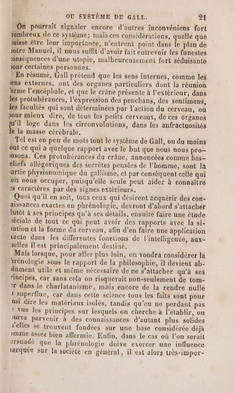 On pourrait signaler encore d’autres inconvéniens fort iombreux de ce système; mais ces considérations, quelle que juisse être leur importance, n’entrent point dans le plan de jotre Manuel, il nous suffit d’avoir fait entrevoir les funestes ‘onséquences d’une utopie, malheureusement fort séduisante Jour certaines personnes. En résumé, Gall prétend que les sens internes, comme les lens externes, ont des organes particuliers dont la réunion orme l’encéphale, et que le crène présente à l'extérieur, dans les protubérances, l'expression des penchans, des sentimens, les facultés qui sont déterminées par l’action du cérveau, où our mieux dire, de tous les petits cerveaux, de ces organes L loge dans les circonvolutions, dans les anfractuosités e la masse cérébrale, Tel est en peu de mots tout le système de Gall, ou du moins Out ce qui à quelque rapport avec le but que nous nous pro— sons. Ces protubérances du crâne, annoncées comme has- eliefs allégoriques des secrètes pensées de l’homme, sont la artie physionomique du gallisme, et par conséquent celle qui oït nous occuper, puisqu'elle seule peut aider à connaître 2$ caraclères par des signes extérieurs. ; Quoi qu’il en soit, tous ceux qui désirent acquérir des con- aissances exactes en phrénologie, devront d’abord s'attacher lutôt à ses principes qu'à ses détails, ensuite faire une étude Jéciale de tout ce qui peut avoir des rapports avec la sie tation et la forme du cerveau, afin d’en faire ûne applicalion sacle dans les différentes foneiions de l'intelligence, aux- selles il est principalement destiné. Mais lorsque, pour aller plus loin, on voudra considérer la drénologie sous le rapport de la philosophie, il devient ab- lument utile et mème nécessaire de ne s’attacher qu'à ses ‘incipes, car sans cela on risquerait non-seulement de tom- * dans le charlatanisme, mais encore de la rendre nulle 1 Superflue, car dans cette science tous les faits sont pour nsi dire les matériaux isolés, tandis qu’en ne perdant pas * vue Îles principes sur lesquels on cherche à l’établir, on AITa parvenir à des connaissances d’autant plus solides l'elles se trouvent fondées sur une base considérée déjà mme assez bien affermie. Enfin, dans le cas où l’on serait ersuadé que la phrénologie doive exercer une influence lärquée sur la société en général, 1l est alors très-impor-