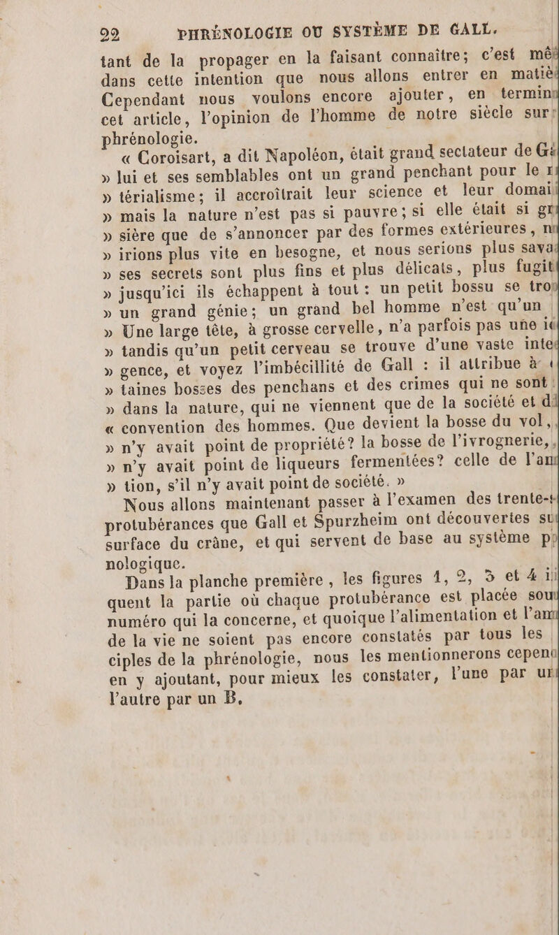 29 PHRÉNOLOGIE OÙ SYSTÈME DE GALL. tant de la propager en la faisant connaître ; c’est mê dans cette intention que nous allons entrer en matiè Cependant nous voulons encore ajouter, en terminl cet article, l'opinion de l'homme de notre siècle sur? phrénologie. « Coroisart, a dit Napoléon, était grand sectateur de G# » lui et ses semblables ont un grand penchant pour le r » térialisme; il accroîtrait leur science et leur domail » mais la nature n’est pas si pauvre; si elle élait si gr » sière que de s’annoncer par des formes extérieures , n » irions plus vite en besogne, et nous serions plus sava » ses secrets sont plus fins et plus délicats, plus fugit » jusqu'ici ils échappent à tout: un petit bossu se trop » un grand génie; un grand bel homme n’est qu’un | » Une large tête, à grosse cervelle, n’a parfois pas une it » tandis qu’un petit cerveau se trouve d’une vaste inte » gence, et voyez l’imbécillité de Gall : il attribue à 1 » taines bosses des penchans et des crimes qui ne sont! » dans la nature, qui ne viennent que de la société et di « convention des hommes. Que devient la bosse du vol,, » n’y avait point de propriété? la bosse de l’ivrognerie,, » n’y avait point de liqueurs fermentées? celle de l’a » tion, s’il n’y avait point de société. » Nous allons maintenant passer à l'examen des trente-+ protubérances que Gall et Spurzheim ont découvertes st surface du crâne, et qui servent de base au système p} nologique. Dans la planche première , les figures 1, 2, 3 et 4 ill quent la partie où chaque protubérance est placée s0 numéro qui la concerne, et quoique l'alimentation et l’a de la vie ne soient pas encore constatés par tous les ciples de la phrénologie, nous Îles mentionnerons cepent en y ajoutant, pour mieux les constater, l'une par uk l’autre par un B,