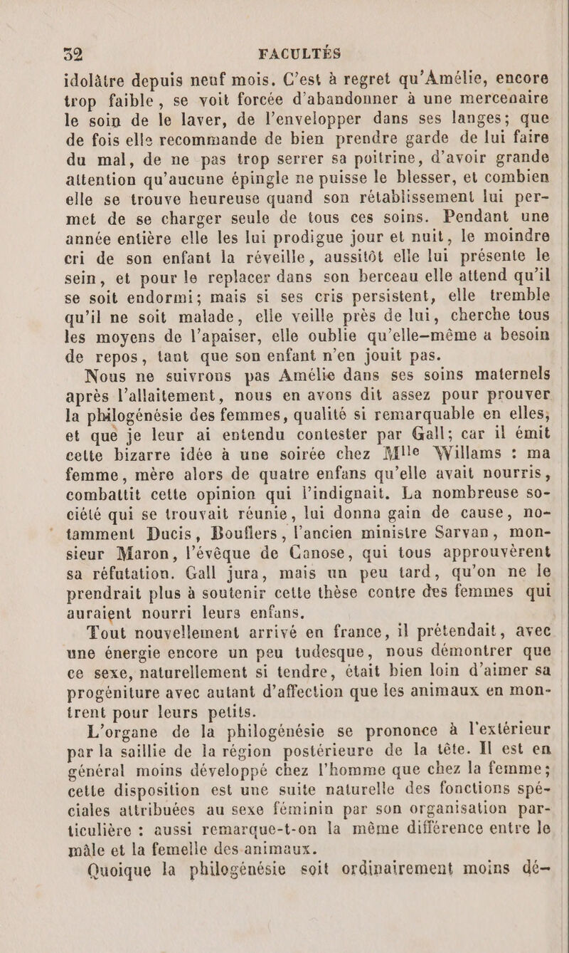 idolätre depuis neuf mois. C’est à regret qu’Amélie, encore trop faible, se voit forcée d'abandonner à une mercenaire le soin de le laver, de l’envelopper dans ses langes; que de fois elle recommande de bien prendre garde de lui faire du mal, de ne pas trop serrer sa poitrine, d’avoir grande attention qu'aucune épingle ne puisse le blesser, et combien elle se trouve heureuse quand son rétablissement lui per- met de se charger seule de tous ces soins. Pendant une année entière elle les lui prodigue jour et nuit, le moindre cri de son enfant la réveille, aussitôt elle lui présente le sein, et pour le replacer dans son berceau elle attend qu’il se soit endormi; mais si ses cris persistent, elle tremble qu’il ne soit malade, elle veille près de lui, cherche tous les moyens de l’apaiser, elle oublie qu’elle-même à besoin de repos, tant que son enfant n’en jouit pas. Nous ne suivrons pas Amélie dans ses soins maternels après l'allaitement, nous en avons dit assez pour prouver la phailogénésie des femmes, qualité si remarquable en elles; et que je leur ai entendu contester par Gall; car il émit celte bizarre idée à une soirée chez Mlle Willams : ma femme, mère alors de quatre enfans qu’elle avait nourris, combattit cette opinion qui l’indignait. La nombreuse so- ciélé qui se trouvait réunie, lui donna gain de cause, no- tamment Ducis, Bouflers, l’ancien ministre Sarvan, mon- sieur Maron, l’évêque de Canose, qui tous approuvèrent sa réfutation. Gall jura, mais un peu tard, qu’on ne le prendrait plus à soutenir cette thèse contre des femmes qui auraient nourri leurs enfans. Tout nouvellement arrivé en france, il prétendait, avec une énergie encore un peu tudesque, nous démontrer que ce sexe, naturellement si tendre, était bien loin d’aimer sa progéniture avec autant d’affection que les animaux en mon- tirent pour leurs petits. L’organe de la philogénésie se prononce à l'extérieur par la saillie de la région postérieure de la tête. Il est en général moins développé chez l’homme que chez la femme; cette disposilion est une suite naturelle des fonctions spé- ciales attribuées au sexe féminin par son organisation par- ticulière : aussi remaraue-t-on la même différence entre le mâle et la femelle des animaux. Quoique la philogénésie soit ordinairement moins dé-