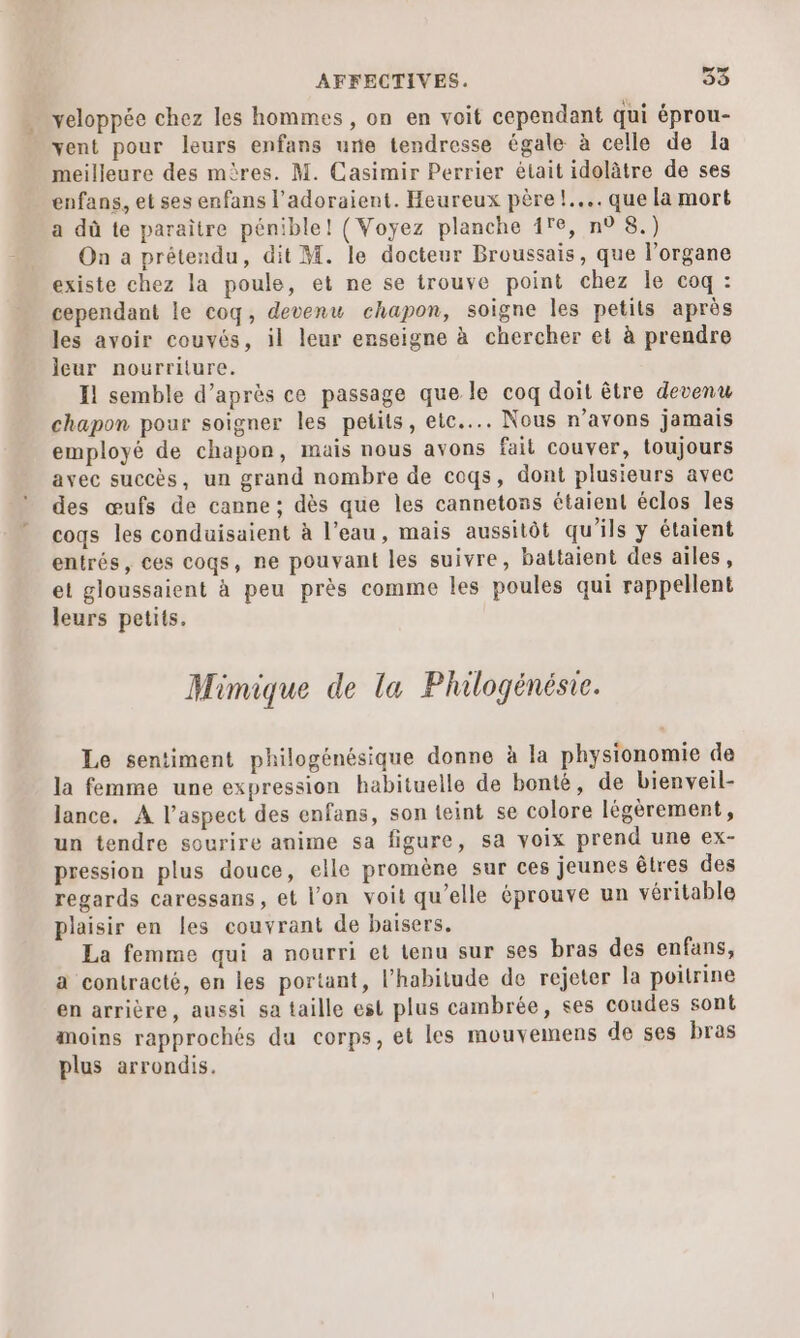 veloppée chez les hommes, on en voit cependant qui éprou- vent pour leurs enfans urie tendresse égale à celle de la meilleure des mères. M. Casimir Perrier était idolâtre de ses enfans, et ses enfans l’adoraient. Heureux père !.... que la mort a dû te paraître pénible! { Voyez planche 1re, n° 8.) On a prétendu, dit M. le docteur Broussais, que l'organe existe chez la poule, et ne se trouve point chez le coq : cependant le coq, devenu chapon, soigne les petits après les avoir couvés, il leur enseigne à chercher et à prendre ieur nourriture. Il semble d’après ce passage que le coq doit être devenu chapon pour soigner les petits, etc... Nous n’avons jamais employé de chapon, mais nous avons fait couver, toujours avec succès, un grand nombre de coqs, dont plusieurs avec des œufs de canne ; dès que les cannetons étaient éclos les coqs les conduisaient à l’eau, mais aussitôt qu'ils y étaient entrés, ces coqs, ne pouvant les suivre, battaient des ailes, et gloussaient à peu près comme les poules qui rappellent leurs petits. Mimique de la Phlogénésie. Le sentiment philogénésique donne à la physionomie de la femme une expression habituelle de bonté, de bienveil- lance. A l’aspect des enfans, son teint se colore légèrement, un tendre sourire anime sa figure, sa voix prend une ex- pression plus douce, elle promène sur ces jeunes êtres des regards caressans, et l'on voit qu’elle éprouve un véritable plaisir en les couvrant de baisers. La femme qui a nourri et tenu sur ses bras des enfans, a contracté, en les portant, l'habitude de rejeter la poitrine en arrière, aussi sa taille est plus cambrée, ses coudes sont moins rapprochés du corps, et les mouvemens de ses bras plus arrondis,