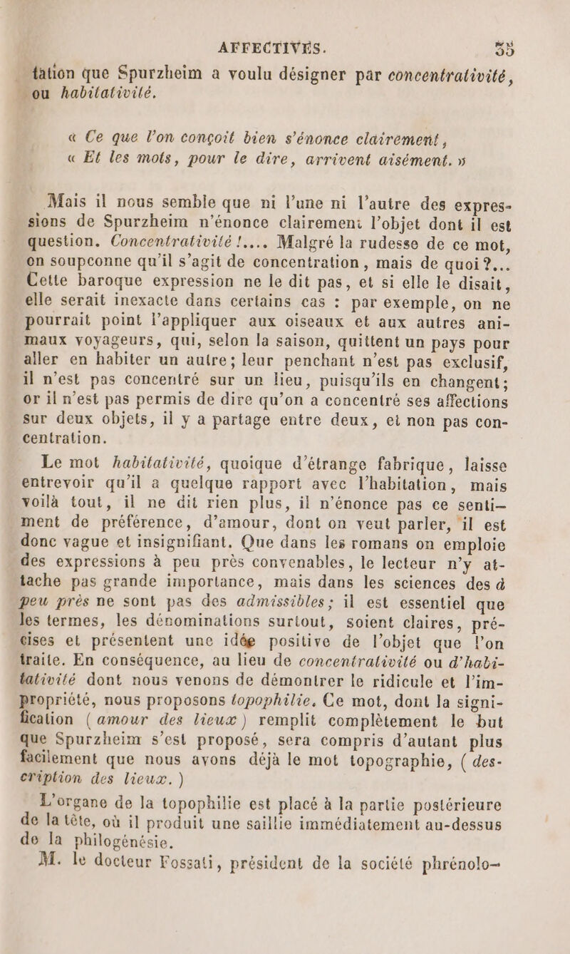 … tation que Spurzheim a voulu désigner par concentralivité, …_ ou habilativilé. &amp; Ce que l’on conçoit bien s’énonce clairement, « Et les mots, pour le dire, arrivent aisément. » Mais il nous semble que ni l’une ni l’autre des expres- sions de Spurzheim n’énonce clairemeni l’objet dont il est question. Concentrativité !.... Malgré la rudesse de ce mot, on soupconne qu'il s’agit de concentration, mais de quoi 2... Cette baroque expression ne le dit pas, et si elle le disait, elle serait inexacte dans certains cas : par exemple, on ne pourrait point l’appliquer aux oiseaux et aux autres ani- maux voyageurs, qui, selon la saison, quittent un pays pour aller en habiter un autre; leur penchant n’est pas exclusif, il n’est pas concentré sur un lieu, puisqu'ils en changent ; or il n’est pas permis de dire qu’on a concentré ses affections sur deux objets, il y a partage entre deux, ei non pas con- centration. Le mot habitativité, quoique d’étrange fabrique, laisse entrevoir qu'il a quelque rapport avec l’habitation, mais voilà tout, il ne dit rien plus, il n’énonce pas ce senti- ment de préférence, d’amour, dont on veut parler, ‘il est donc vague et insignifiant. Que dans les romans on emploie des expressions à peu près convenables, le lecteur n’y at- tache pas grande importance, mais dans les sciences des à peu près ne sont pas des admissibles; il est essentiel que les termes, les dénominations surtout, soient claires, pré- cises et présentent une idée positive de l’objet que l’on traite. En conséquence, au lieu de concentrativité ou d’habi- tativité dont nous venons de démontrer le ridicule et l’im- Propriété, nous proposons {opophilie. Ce mot, dont la signi- ficalion (amour des lieux) remplit complètement le but que Spurzheim s’esi proposé, sera compris d’autant plus facilement que nous ayons déjà le mot topographie, ( des- CTiplion des lieux. ) L'organe de la topophilie est placé à la partie postérieure de la tête, où il produit une saillie immédiatement au-dessus de la philogénésie. M. le docteur Fossati, président de la société phrénolo—