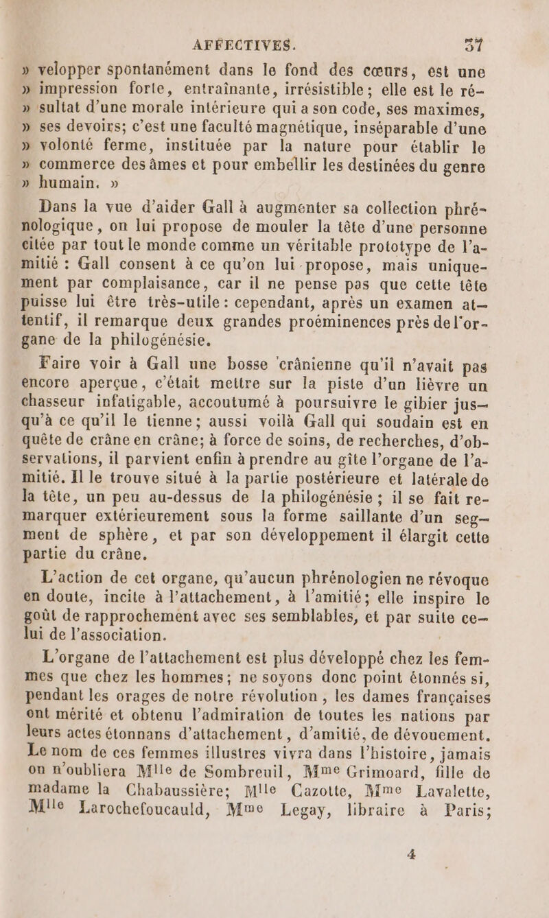 » velopper spontanément dans le fond des cœurs, est une » impression forle, entraînante, irrésistible ; elle est le ré- » sultat d’une morale intérieure qui a son code, ses maximes, » ses devoirs; c’est une faculté magnétique, inséparable d’une » volonté ferme, instituée par la nature pour établir le » commerce des âmes et pour embellir les destinées du genre . » humain. » Dans la vue d’aider Gall à augmenter sa collection phré- nologique , on lui propose de mouler la tête d’une personne citée par tout le monde comme un véritable prototype de l’a- mitié : Gall consent à ce qu’on lui propose, mais unique- ment par complaisance, car il ne pense pas que cette tête puisse lui être très-utile : cependant, après un examen at— tentif, il remarque deux grandes proéminences près del'or- gane de la philogénésie, Faire voir à Gall une bosse crânienne qu'il n’avait pas encore aperçue, c'était mettre sur la piste d’un lièvre un chasseur infatigable, accoutumé à poursuivre le gibier jus— qu’à ce qu’il le tienne; aussi voilà Gall qui soudain est en quête de crâne en crâne; à force de soins, de recherches, d’ob- servations, 1l parvient enfin à prendre au gîte l’organe de l’a- mitié. Il le trouve situé à la parlie postérieure et latérale de la tête, un peu au-dessus de la philogénésie ; il se fait re- marquer extérieurement sous la forme saillante d’un seg- ment de sphère, et par son développement il élargit cette partie du crâne. L'action de cet organe, qu'aucun phrénologien ne révoque en doute, incite à l’attachement, à l’amitié; elle inspire le goût de rapprochement avec ses semblables, et par suite ce— lui de l'association. L’organe de l’attachement est plus développé chez les fem- mes que chez les hommes; ne soyons donc point étonnés si, pendant les orages de notre révolution , les dames françaises ont mérité et obtenu l'admiration de toutes les nations par leurs actes étonnans d’attachement , d'amitié, de dévouement. Le nom de ces femmes illustres vivra dans l’histoire, jamais on n'oubliera Mlle de Sombreuil, Mme Grimoard, fille de madame la Chabaussière; Mile Cazoite, Mme Lavalette, Mlle Larochefoucauld, Mwe Legay, libraire à Paris;