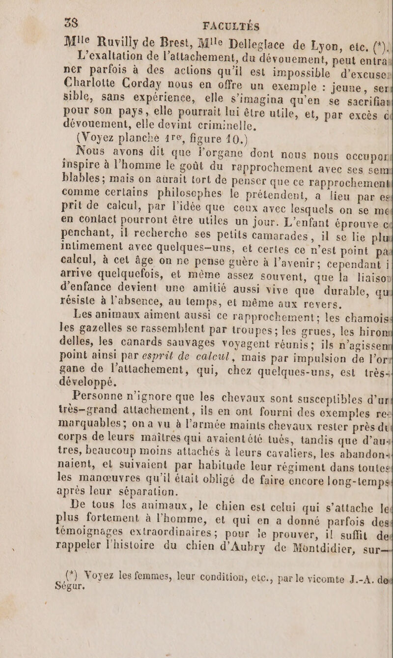 Mile Ruvilly de Brest, Mile Delleglace de Lyon, ete, (*). L’exaltation de l’attachement, du dévouement, peut entra: ner parfois à des actions qu'il est impossible d’excuser Charlotte Corday nous en offre un exemple : jeune, ser sible, sans expérience, elle s’imagina qu'en se sacrifias pour son pays, elle pourrait lui être utile, et, par excès &amp; dévouement, elle devint criminelle. (Voyez planche 1re, figure 10.) Nous avons dit que l'organe dont nous nous CCC Por) inspire à l’homme le goût du rapprochement avec ses sem blables ; mais on aürait tort de penser que ce rapprochement comme ceriains philoscphes le prétendent, à lieu par eg prit de calcul, par l'idée que ceux avec lesquels on se me en Coniact pourront être utiles un jour. L'enfant éprouve © penchant, il recherche ses petits camarades, il se lie pl inlimement avec quelques-uns, et certes ce n’est point p&amp; calcul, à cet âge on ne pense guère à l'avenir; cependant ; arrive quelquefois, et même assez souvent, que la liaisop d'enfance devient une amitié aussi vive que durable, qu résiste à l'absence, au temps, et même aux revers. Les animaux aiment aussi ce rapprochement: les chamois les gazelles se rassemblent par troupes; les grues, les hiro delles, les canards sauvages voyagent réunis; ils n’agissen point ainsi par esprit de calcul, mais par impulsion de l’ors gane de l’atlachement, qui, chez quelques-uns, est très: développé. Personne n’ignore que les chevaux sont susceplibles d’un très-grand attachement , ils en ont fourni des exemples re marquables; on a vu à l'armée maints chevaux rester près du corps de leurs maîtres qui avaientété tués, tandis que d’aus tres, beaucoup moins atlachés à leurs cavaliers, les abandon: naient, el suivaient par habitude leur régiment dans toutes les manœuvres qu'il était obligé de faire encore long-temps après leur séparation. De tous les animaux, le chien est celui qui s'attache le plus fortement à l’homme, et qui en a donné parfois des témoignages extraordinaires; pour le prouver, il suffit de rappeler l'histoire du chien d'Aubry de Montdidier, sur— (*} Voyez les femmes, leur condition, etc., par le vicomte J.-A. d Ségur.