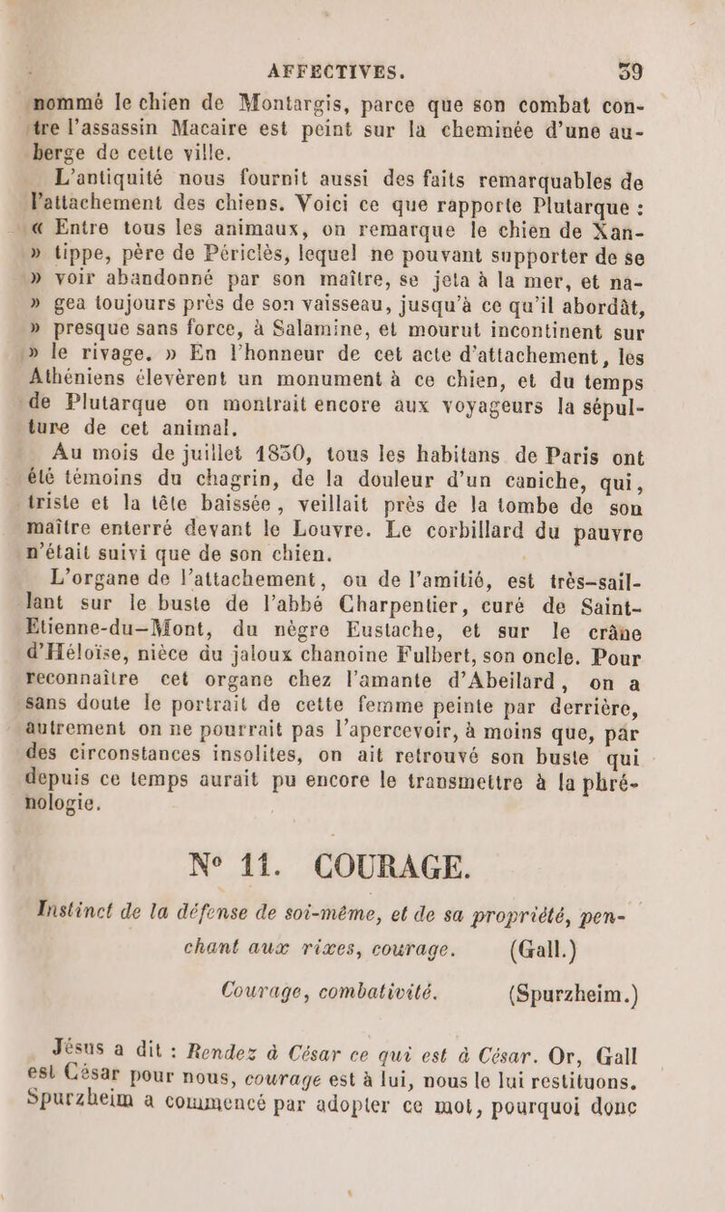 mommé le chien de Montargis, parce que son combat con- mire l’assassin Macaire est peint sur la cheminée d’une au- berge de cette ville. L’antiquité nous fournit aussi des faits remarquables de Vattachement des chiens. Voici ce que rapporte Plutarque : @ Entre tous les animaux, on remarque le chien de Xan- .» tippe, père de Périclès, lequel ne pouvant supporter de se » voir abandonné par son maître, se jeta à la mer, et na- » gea toujours près de son vaisseau, jusqu’à ce qu’il abordât, » presque sans force, à Salamine, et mourut incontinent sur 1» le rivage. » En l'honneur de cet acte d'attachement, les Athéniens élevèrent un monument à ce chien, et du temps de Plutarque on montrait encore aux voyageurs la sépul- ture de cet animal. Au mois de juillet 4830, tous les habitans de Paris ont élé témoins du chagrin, de la douleur d’un caniche, qui, triste et la tête baissée, veillait près de la tombe de son maître enterré devant le Louvre. Le corbillard du pauvre n'était suivi que de son chien. L’organe de l’attachement, ou de l'amitié, est très-sail- lant sur le buste de l’abbé Charpentier, curé de Saint- Etienne-du-Mont, du nègre Eustache, et sur le crâne d'Héloïse, nièce du jaloux chanoine Fulbert, son oncle. Pour reconnaître cet organe chez l’amante d’Abeilard, on a sans doute le portrait de cette femme peinte par derrière, autrement on ne pourrait pas l’apercevoir, à moins que, par des circonstances insolites, on ait retrouvé son buste qui depuis ce lemps aurait pu encore le transmettre à a phré- nologie. N° 11. COURAGE. Instinct de la défense de soi-même, et de sa propriété, pen- chant aux rives, courage. (Gall.) Courage, combativité. (Spurzheim.) Jésus à dit : Rendez à César ce qui est à César. Or, Gall esl César Pour nous, courage est à lui, nous le lui restituons. Spurzheim a commencé par adopter ce mot, pourquoi donc