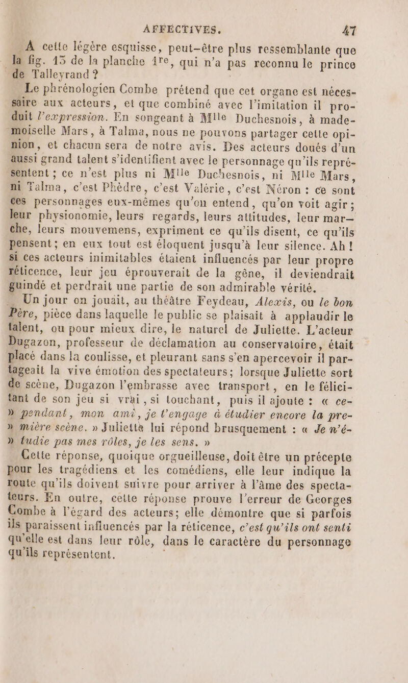 A cette légère esquisse, peut-être plus ressemblante que Ja fig. 15 de la planche re, qui n’a pas reconnu le prince de Talleyrand ? Le phrénologien Combe prétend que cet organe est néces- sâire aux acteurs, et que combiné avec l’imitation il pro- duit l’expression. En songeant à Mile Duchesnois, à made- _moiselle Mars, à Talma, nous ne pouvons partager celle opi- mon, et chacun sera de notre avis. Des acteurs doués d’un aussi grand talent s’identifient avec le personnage qu’ils repré- sentent ; ce n'est plus ni Mile Duchesnois, ni Mile Mars, ni Talma, c’est Phèdre, c’est Valérie, c’est Néron : ce sont ces personnages eux-mêmes qu’on entend, qu’on voit agir; leur physionomie, leurs regards, leurs attitudes, leur mar— che, leurs mouvemens, expriment ce qu’ils disent, ce qu'ils pensent ; en eux tout est éloquent jusqu’à leur silence. Ah! si ces acteurs inimitables étaient influencés par leur propre réticence, leur jeu éprouverait de la gêne, il deviendrait guindé et perdrait une partie de son admirable vérité. … Un jour on jouait, au théâtre Feydeau, Alexis, ou Le bon Père, pièce dans laquelle le public se plaisait à applaudir le talent, ou pour mieux dire, le naturel de Juliette. L'acteur Dugazon, professeur de déclamation au conservatoire, était placé dans la coulisse, et pleurant sans s’en apercevoir il par- lageait la vive émotion des spectateurs; lorsque Juliette sort de scène, Dugazon l’embrasse avec transport, en le félici- tant de son jeu si vrai, si touchant, puis il ajoute : « ce- » pendant, mon ami, je l’engage à étudier encore la pre- » maitre scène. » Julie{te lui répond brusquement : « Je n’é- D» tudie pas mes rôles, je les sens. » Cette réponse, quoique orgueilleuse, doit être un précepte Pour les tragédiens et les comédiens, elle leur indique la toute qu'ils doivent suivre pour arriver à l’âme des specta- teurs. En outre, celte réponse prouve l'erreur de Georges Combe à l'égard des acteurs; elle démontre que si parfois ils paraissent influencés par la réticence, c’est qu’ils ont senti qu'elle est dans leur rôle, dans le caractère du personnage qu'ils représentent.