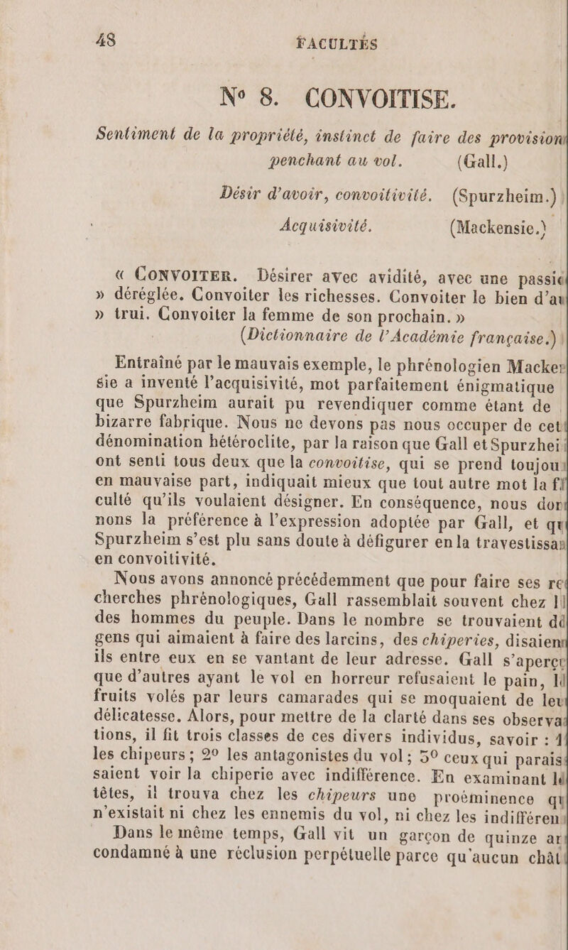 N° 8. CONVOITISE. Sentiment de la propriélé, instinct de faire des provision penchant au vol. (Gall.) Désir d’avoir, convoitivité. (Spurzheim.)) Acquisivité. (Mackensie. j « CONVOITER. Désirer avec avidité, avec une passié » déréglée. Convoiter les richesses. Convoiter le bien d’au » trui. Convoiter la femme de son prochain. » (Dictionnaire de l’Académie française.) Entraîné par le mauvais exemple, le phrénologien Macker sie a inventé l’acquisivité, mot parfaitement énigmatique que Spurzheim aurait pu revendiquer comme étant de. bizarre fabrique. Nous ne devons pas nous occuper de cet dénomination hétéroclite, par la raison que Gall et Spurzhei ont senti tous deux que la convoitise, qui se prend toujout en mauvaise part, indiquait mieux que tout autre mot la fl culté qu’ils voulaient désigner. En conséquence, nous dor nons la préférence à l'expression adopite par Gall, et qu Spurzheim s’est plu sans doute à défigurer en la travestissan en convoitivité. Nous avons annoncé précédemment que pour faire ses re cherches phrénologiques, Gall rassemblait souvent chez I| des hommes du peuple. Dans le nombre se trouvaient dû gens qui aimaient à faire des larcins, des chiperies, disaien ils entre eux en se vantant de leur adresse. Gall s'aperçt que d’autres ayant le vol en horreur refusaient le pain, I fruits volés par leurs camarades qui se moquaient de leu délicatesse. Alors, pour mettre de la clarté dans ses observa tions, il fit trois classes de ces divers individus, savoir : 4 les chipeurs ; 2° les antagonistes du vol; 50 ceux qui parais saient voir la chiperie avec indifférence. En examinant M têtes, it trouva chez les chipeurs une proëminence qu n'existait ni chez les ennemis du vol, ni chez les indifféren« Dans le même temps, Gall vit un garçon de quinze ar condamné à une réclusion perpétuelle parce qu'aucun chàt