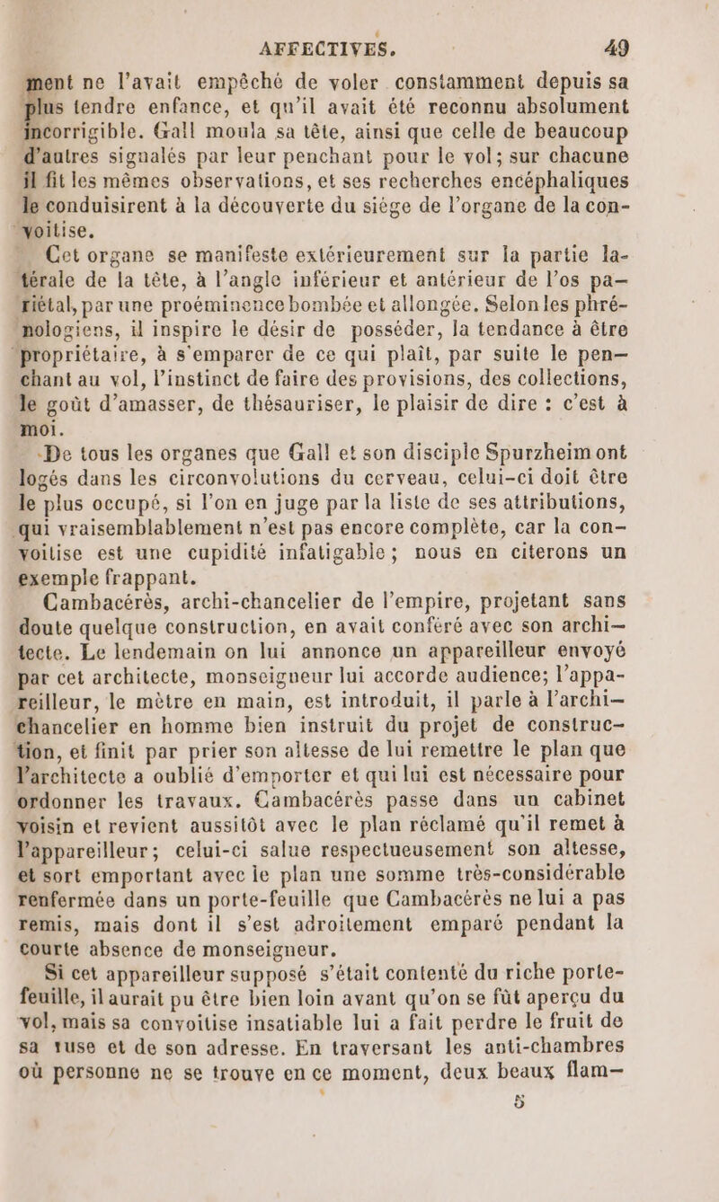 ent ne l'avait empêché de voler constamment depuis sa s tendre enfance, et qu’il avait été reconnu absolument incorrigible. Gall moula sa tête, ainsi que celle de beaucoup d'autres signalés par leur penchant pour le vol; sur chacune il fit les mêmes observations, et ses recherches encéphaliques le conduisirent à la découverte du siège de l'organe de la con- woitise. … Cetorgane se manifeste extéricurement sur la partie la- térale de la tête, à l’angle inférieur et antérieur de l’os pa- riétal, par une proéminence bombée et allongée. Selonles phré- nologiens, il inspire le désir de posséder, la tendance à être “propriétaire, à s'emparer de ce qui plaît, par suite le pen— chant au vol, l'instinct de faire des provisions, des collections, le goût d’amasser, de thésauriser, le plaisir de dire : c’est à moi. -De tous les organes que Gall et son disciple Spurzheïm ont logés dans les circonvolutions du cerveau, celui-ci doit être le plus occupé, si l’on en juge par la liste de ses attributions, qui vraisemblablement n’est pas encore complète, car la con- voilise est une cupidité infatigable; nous en citerons un exemple frappant. Cambacérès, archi-chancelier de l’empire, projetant sans doute quelque construction, en avait conféré avec son archi- tecte. Le lendemain on lui annonce un appareilleur envoyé par cet architecte, monseigueur lui accorde audience; l’appa- reilleur, le mètre en main, est introduit, il parle à l’archi— chancelier en homme bien instruit du projet de construc- tion, et finit par prier son altesse de lui remettre le plan que Varchitecte a oublié d’emporter et qui lui est nécessaire pour ordonner les travaux, Cambacérès passe dans un cabinet Voisin et revient aussitôt avec le plan réclamé qu'il remet à Vappareilleur; celui-ci salue respectueusement son altesse, et sort emportant avec le plan une somme très-considérable renfermée dans un porte-feuille que Cambactrès ne lui a pas remis, mais dont il s’est adroïitement emparé pendant la Courte absence de monseigneur. Si cet appareilleur supposé s'était contenté du riche porte- feuille, il aurait pu être bien loin avant qu’on se füt aperçu du vol, mais sa conyoitise insatiable lui a fait perdre le fruit de sa ruse et de son adresse. En traversant les anti-chambres où personne ne se trouve en ce moment, deux beaux flam— k 5