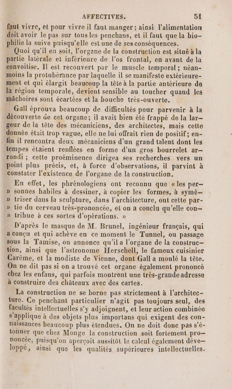 faut vivre, et pour vivre il faut manger ; ainsi l'alimentation doit avoir le pas sur tous les penchans, et il faut que la bio- philie la suive puisqu’elle est une de ses conséquences. Quoi qu’il en soit, l'organe de la construction est situé à la partie latérale et inférieure de l’os frontal, en avant de la convoitise. Il est recouvert par le muscle temporal ; néan- moins la protubérance par laquelle il se manifeste extérieure- ment et qui élargit beaucoup la tête à la partie antérieure de Ja région temporale, devient sensible au toucher quand les mâchoires sont écartées et la bouche très-ouverte, Gall éprouva beaucoup de difficultés pour parvenir à la découverte de cet organe; il avait bien été frappé de la lar- geur de la tête des mécaniciens, des architectes, mais cette donnée était trop vague, elle ne lui offrait rien de positif; en- fin il rencontra deux mécaniciens d’un grand talent dont les tempes étaient renflées en forme d’un gros bourrelet ar- rondi ; cette proéminence dirigea ses recherches vers un point plus précis, et, à force d'observations, il parvint à constater l’existence de l’organe de la construction. En effet, les phrénologiens ont reconnu que «les per- » sonnes habiles à dessiner, à copier les formes, à symé— » triser dans la sculpture, dans l’architecture, ont cette par- » tie du cerveau très-prononcée, et on a conclu qu’elle con— » tribue à ces sortes d'opérations. » D'après le masque de M. Brunel, ingénieur français, qui a conçu et qui achève en ce moment le Tunnel, ou passage sous la Tamise, on annonce qu’il a l’organe de la construc— tion, ainsi que l’astronome Herschell, le fameux cuisinier Carême, et la modiste de Vienne, dont Gall a moulé la tête. On ne dit pas si on a trouvé cet organe également prononcé chez les enfans, qui parfois montrent une très-grande adresse à construire des châteaux avec des cartes. La construction ne se borne pas strictement à l’architec- ture. Ce penchant particulier n’agit pas toujours seul, des facultés intellectuelles s’y adjoignent, et leur action combinée s'applique à des objets plus importans qui exigent des con- naissances beaucoup plus étendues. On ne doit done pas s’é- tonner que chez Monge la construction soit fortement pro— noncée, puisqu'on aperçoit aussitôt le calcul également déve loppé, ainsi que les qualités supérieures intellectuelles.