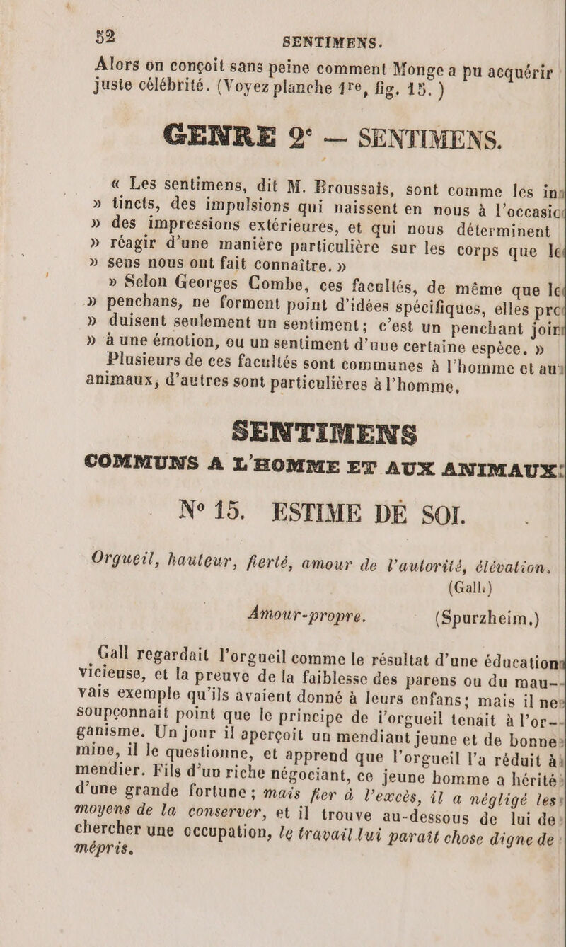 Alors on conçoit sans peine comment Monge a pu acquérir jusie célébrité. (Voyez planche 1re, fig, 45. ) GENRE 9° — SENTIMENS. « Les sentimens, dit M. Broussais, sont comme les in: » tincts, des impulsions qui naissent en nous à l’occasic » des impressions extérieures, et qui nous déterminent » réagir d’une manière particulière sur les corps que le » sens nous ont fait connaître, » » Selon Georges Combe, ces facultés, de même que le » penchans, ne forment point d'idées spécifiques, elles pre » duisent seulement un sentiment: c’est un penchant joir » à une émolion, ou un sentiment d’une certaine espèce, » Plusieurs de ces facultés sont communes à l’homme et au animaux, d’autres sont particulières à l’homme. SENTIMENS COMMUNS A L'HOMME ET AUX ANIMAUX! N°15. ESTIME DE SOI. Orgueil, hauteur, lierté, amour de l'autorité, élévation. (Gall) Amour-propre. (Spurzheim.) Gall regardait l’orgueil comme le résultat d’une éducation vicieuse, et la preuve de la faiblesse des parens ou du mau- vais exemple qu'ils avaient donné à leurs enfans; mais il nei SOupconnait point que le principe de l'orgueil tenait à l’or-- ganisme, Un jour il aperçoit un mendiant jeune et de bonnes mine, il le questionne, et apprend que l’orgueil l’a réduit àh mendier. Fils d’un riche négociant, ce jeune homme a hérité: d’une grande fortune ; mais fier à l'excès, il a négligé less moyens de la conserver, et il trouve au-dessous de lui de: chercher une occupation, Le travail lui paraît chose digne de : mépris.
