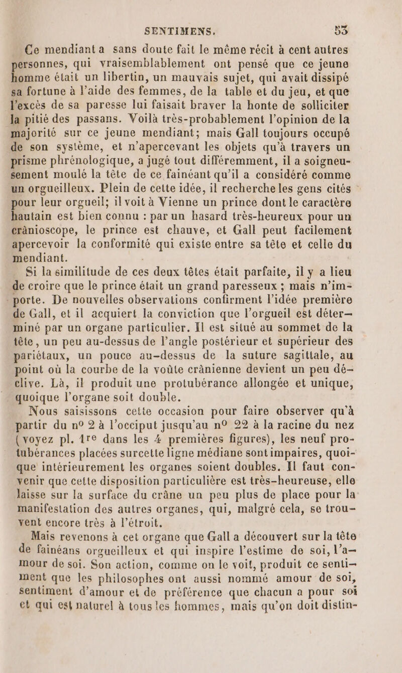 Ce mendiant a sans doute fait le même récit à cent autres ersonnes, qui vraisemblablement ont pensé que ce jeune 4 était un libertin, un mauvais sujet, qui avait dissipé sa fortune à l’aide des femmes, de la table et du jeu, et que l'excès de sa paresse lui faisait braver la honte de solliciter Ja pitié des passans. Voilà très-probablement l'opinion de la majorité sur ce jeune mendiant; mais Gall toujours occupé de son système, et n’apercevant les objets qu’à travers un prisme phrénologique, a jugé tout différemment, il a soigneu- sement moulé la tète de ce fainéant qu’il a considéré comme un orgueilleux. Plein de cette idée, il recherche les gens cités pour leur orgueil; il voit à Vienne un prince dont le caractère hautain est bien connu : par un hasard très-heureux pour un cränioscope, le prince est chauve, et Gall peut facilement apercevoir la conformité qui existe entre sa tête et celle du mendiant. Si la similitude de ces deux têtes était parfaite, il y a lieu de croire que le prince était un grand paresseux ; mais n’im- porte. De nouvelles observations confirment l’idée première de Gall, et il acquiert la conviction que l’orgueil est déter— miné par un organe particulier. El est situé au sommet de la tête, un peu au-dessus de l’angle postérieur et supérieur des pariétaux, un pouce au-dessus de la suture sagitiale, au point où la courbe de la voüte cränienne devient un peu dé- clive. Là, il produit une protubérance allongée et unique, quoique l’organe soit double. Nous saisissons cette occasion pour faire observer qu'à partir du n° 2 à l’occiput jusqu’au n° 22 à la racine du nez {voyez pl. 1re dans les 4 premières figures), les neuf pro- tubérances placées surcette ligne médiane sontimpaires, quoi- que intérieurement les organes soient doubles. Il faut con- venir que cette disposition particulière est très-heureuse, elle laisse sur la surface du crâne un peu plus de place pour la manifestation des autres organes, qui, malgré cela, se trou- xent encore très à l’étroit, Mais revenons à cet organe que Gall a découvert sur la tête de fainéans orgucilleux et qui inspire l'estime de soi, l’a mMmour de soi. Son action, comme on le voit, produit ce senti— ment que les philosophes ont aussi nommé amour de soi, sentiment d'amour et de préférence que chacun a pour soi et qui est naturel à tous les hommes, mais qu’on doit distin-