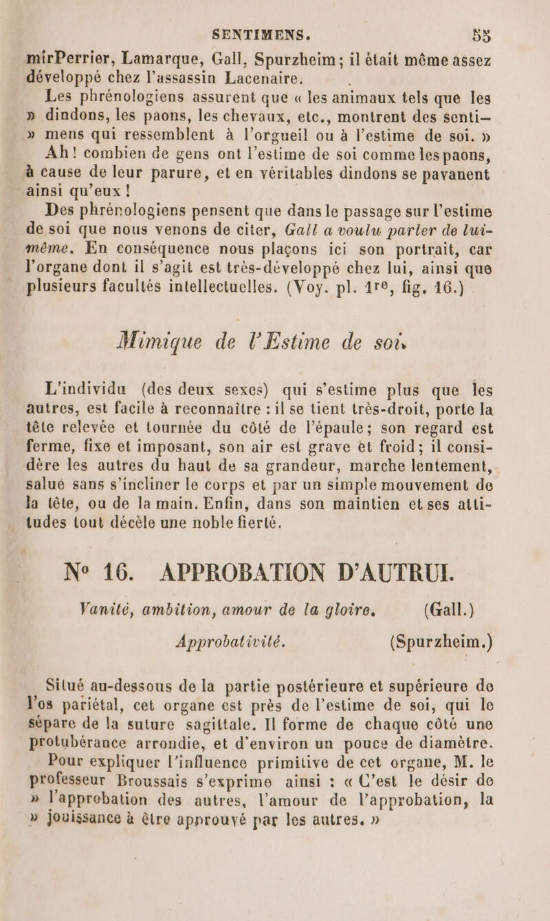 mirPerrier, Lamarque, Gall, Spurzheim ; il était même assez développé chez l'assassin Lacenaire. ; Les phrénologiens assurent que « les animaux tels que les _» dindons, les paons, les chevaux, etc., montrent des senti— » mens qui ressemblent à l’orgueil ou à l'estime de soi. » Ah! combien de gens ont l’estime de soi comme les paons, à cause de leur parure, et en véritables dindons se pavanent ainsi qu'eux ! Des phrénologiens pensent que dans le passage sur l'estime de soi que nous venons de citer, Gall a voulu parler de l'ui- même. En conséquence nous plaçons ici son portrait, car l'organe dont il s’agit est très-développé chez lui, ainsi que plusieurs facultés intellectuelles. (Voy. pl. 1re, fig, 16.) Mimique de l’Estime de so L'individu (des deux sexes) qui s’estime plus que les autres, est facile à reconnaître : il se tient très-droit, porte la tête relevée et tournée du côté de l'épaule; son regard est ferme, fixe et imposant, son air est grave et froid ; il consi- dère les autres du haut de sa grandeur, marche lentement, salue sans s’incliner le corps et par un simple mouvement de la tête, ou de la main. Enfin, dans son maintien et ses atti- tudes tout décèle une noble fierté. N° 16. APPROBATION D’AUTRUI. Vanilé, ambition, amour de la gloire, (Gall.) Approbativité. (Spurzheim.) Silué au-dessous de la partie postérieure et supérieure de V'os pariétal, cet organe est près de l'estime de soi, qui le sépare de la suture sagittale. Il forme de chaque côté une Protubérance arrondie, et d'environ un pouce de diamètre. Pour expliquer l'influence primitive de cet organe, M. le professeur Broussais s'exprime ainsi : « C’est le désir de » l'approbation des autres, l'amour de l'approbation, la » jouissance à être approuvé par les autres. »