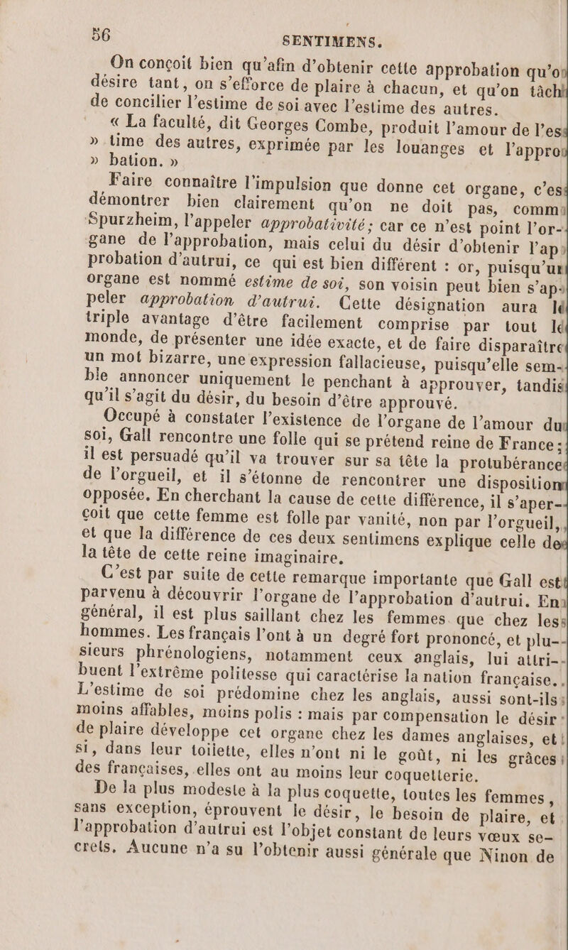 On conçoit bien qu’afin d'obtenir cette approbation qu’o désire tant, on s’eforce de plaire à chacun, et qu’on tàc de concilier l’estime de soi avec l’estime des autres. « La faculté, dit Georges Combe, produit l’amour de l’es » time des autres, exprimée par les louanges et l’appro » bation. » Faire connaître l'impulsion que donne cet organe, c’es démontrer bien clairement qu’on ne doit pas, commi Spurzheim, l'appeler approbativité: car ce n’est point l’or- gane de l’approbation, mais celui du désir d'obtenir l'ap» probation d'autrui, ce qui est bien différent : or, puisqu’ur organe est nommé esfime de soi, son voisin peut bien s’aps peler approbation d'autrui. Cette désignation aura Jé triple avantage d’être facilement comprise par tout Id monde, de présenter une idée exacte, et de faire disparaître un mot bizarre, une expression fallacieuse, puisqu’elle sem: ble annoncer uniquement le penchant à approuver, tandis qu'il s’agit du désir, du besoin d’être approuvé. Occupé à constater l'existence de l'organe de l’amour du soi, Gall rencontre une folle qui se prétend reine de France: il est persuadé qu’il va trouver sur sa tête la protubérance de l’orgueil, et il s’étonne de rencontrer une dispositio opposée, En cherchant la cause de cette différence, il s’aper- çoit que cette femme est folle par vanité, non par l’orgueil, et que la différence de ces deux sentimens explique celle d la tête de cette reine imaginaire, C’est par suite de cette remarque importante que Gall est parvenu à découvrir l'organe de l'approbation d'autrui. En général, il est plus saillant chez les femmes que chez less hommes. Les français l’ont à un degré fort prononcé, et plu-- sieurs phrénologiens, notamment ceux anglais, lui attri-- buent l'extrême politesse qui caractérise Ia nation française. | L’estime de soi prédomine chez les anglais, aussi sont-ils: moins affables, moins polis : mais par Compensation le désir * de plaire développe cet organe chez les dames anglaises, et! si, dans leur toilette, elles n’ont ni le goût, ni les grâces: des françaises, elles ont au moins leur coquelterie. De la plus modeste à la plus coquette, toutes les femmes, sans exception, éprouvent le désir, le besoin de plaire, et l'approbation d’autrui est l’objet constant de leurs vœux se- crels, Aucune n’a su l'obtenir aussi générale que Ninon de