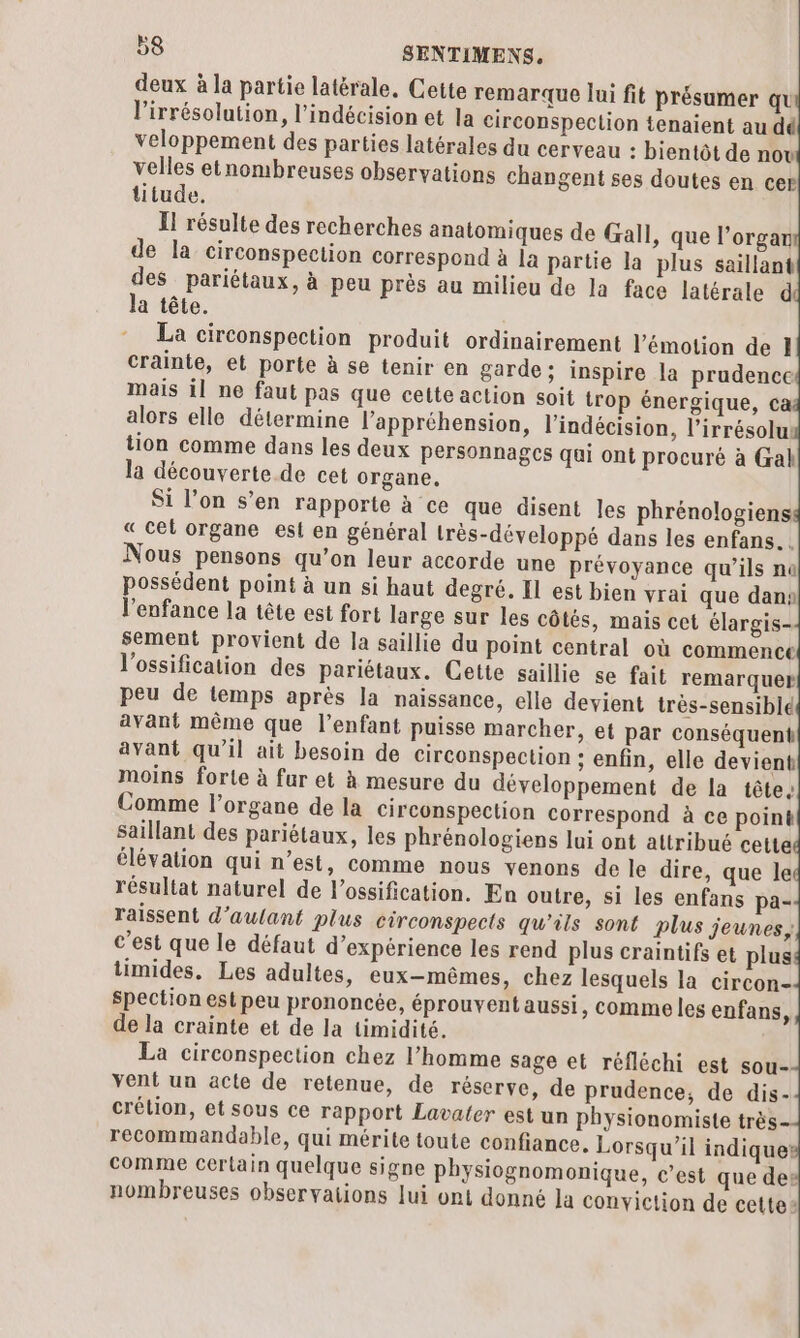 deux à la partie latérale, Cette remarque lui fit présamer qu l’irrésolution, l’indécision et la circonspection tenaient au dé veloppement des parties latérales du cerveau : bientôt de now velles etnombreuses observations changent ses doutes en cer titude. La circonspection produit ordinairement l'émotion de 1 crainte, et porte à se tenir en garde; inspire la prudence mais il ne faut pas que cette action soit trop énergique, ca alors elle détermine l’appréhension, l’indécision, l’irrésolu: tion comme dans les deux personnagcs qui ont procuré à Gal la découverte de cet organe. Si l’on s’en rapporte à ce que disent les phrénologiens « cet organe est en général très-développé dans les enfans. Nous pensons qu’on leur accorde une prévoyance qu’ils no possédent point à un si haut degré. Il est bien vrai que dan l'enfance la tête est fort large sur les côtés, mais cet élargis- avant même que l'enfant puisse marcher, et par conséquent avant qu'il ait besoin de circonspection ; enfin, elle devient moins forte à fur et à mesure du développement de la tête, saillant des pariétaux, les phrénologiens lui ont attribué cette élévation qui n’est, comme nous venons de le dire, que le résultat naturel de l’ossification. En outre, si les enfans pa- raissent d'aulant plus circonspects qu'ils sont plus jeunes, c’est que le défaut d'expérience les rend plus craintifs et plus timides, Les adultes, eux-mêmes, chez lesquels la circon- Spection est peu prononcée, éprouvent aussi, comme les enfans, de la crainte et de la timidité. La circonspection chez l’homme sage et réfléchi est sou- vent un acte de retenue, de réserve, de prudence, de dis- crélion, et sous ce rapport Lavater est un physionomiste très- recommandable, qui mérite toute confiance. Lorsqu'il indique: comme Certain quelque signe physiognomonique, c’est que des nombreuses observations lui ont donné la conviction de cette»