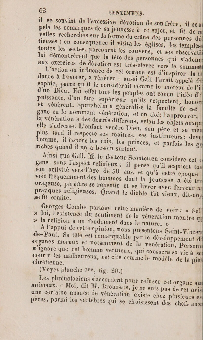 il se souvint de l’excessive dévotion de son frère, il se3 pela les remarques de sa jeunesse à ce sujet, et fit de n velles recherches sur la forme du crâne des personnes dé tieuses : en conséquence il visita les églises, les temples toutes les sectes, parcourut les couvens, et ses observati lui démontrèrent que la tête des personnes qui s’adonr aux exercices de dévotion est très-élevée vers le sommeb L'action ou influence de cet organe est d’inspirer la ti dance à henorer, à vénérer : aussi Gall l'avait appelé 1k sophie, parce qu’il le considérait comme le moteur de li d’un Dieu. En effet tous les peuples ont conçu l'idée d’! puissance, d’un être Supérieur qu’ils respectent, honor et vénèrent. Spurzheim a généralisé la faculté de cet gane en le nommant vénération, et on doit l’approuver, la vénération a des degrés différens, selon les objets auxqu elle s'adresse. L'enfant vénère Dieu, son père et sa mèr Ainsi que Gall, M. le docteur Scoutetten considère cet « gane sous l’aspect religieux; il pense qu’il acquiert tov son activité vers l’âge de 50 ans, et qu'à cette époque voit fréquemment des hommes dont la jeunesse a été tre orageuse, paraître se repentir et se livrer avec ferveur a pratiques religieuses. Quand le diable fat vieux, dit-on) se fit ermite. Georges Combe Partage celte manière de voir : « Sel! » lui, l'existence du sentiment de Ja vénération montre q » Ja religion a un fondement dans la nature, » À l'appui de cette opinion, nous présentons Saint-Vincer de-Paul. Sa tête est remarquable par le développement d organes moraux et notamment de la vénération. Personx n'ignore que cet homme verlueux, qui consacra sa vie à 66 courir les malheureux, est cité comme le modèle de la piéé chrétienne. (Voyez planche 1re, fig. 20.) Les phrénologiens s'accordent pour refuser cet organe aw animaux. « Moi, dit M. Broussais, je ne suis pas de cet avi une certaine nuance de vénération existe chez plusieurs es pèces, parmi les vertébrés qui se choisissent des chefs aux