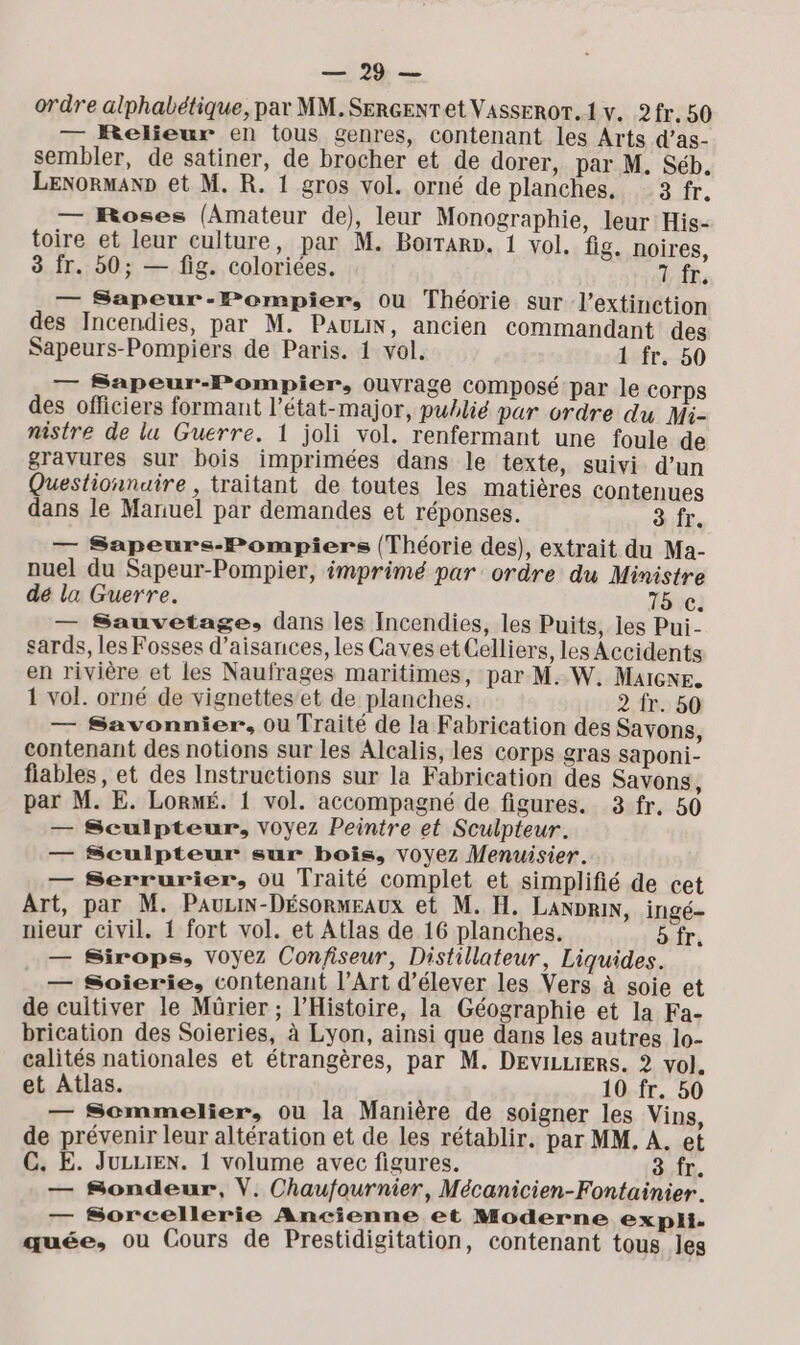 Tv ordre alphabétique, par MM. SERGENT et VAssEROT. 1 v. 2fr. 50 — Relieur en tous genres, contenant les Arts d’as- sembler, de satiner, de brocher et de dorer, par M. Séb. LENorman» et M. R. 1 gros vol. orné de planches, 3 fr. — Roses (Amateur de), leur Monographie, leur His- toire et leur culture, par M. Borrarp. 1 vol. fig. noires, 3 Îr. b0; — fig. coloriées. 1 fr, — Sapeur-Pombpier, Ou Théorie sur l'extinction des Incendies, par M. PauLiN, ancien commandant des Sapeurs-Pompiers de Paris. 1 vol. 1 fr. 50 — Sapeur-Pompier, Ouvrage composé par le COTps des officiers formant l'état-major, publié par ordre du Mi- nistre de lu Guerre. 1 joli vol. renfermant une foule de gravures sur bois imprimées dans le texte, suivi d’un Questionnaire, traitant de toutes les matières contenues dans le Manuel par demandes et réponses. à fr. — Sapeurs-Pompiers (Théorie des), extrait du Ma- nuel du Sapeur-Pompier, imprimé par ordre du Ministre dé la Guerre. 15 c. — Sauvetage, dans les Incendies, les Puits, les Pui- sards, les Fosses d’aisances, les Caves et Celliers, les Accidents en rivière et les Naufrages maritimes, par M. W. Malcne. 1 vol. orné de vignettes et de planches. 2 fr. 50 — Savonnier. Ou Traité de la Fabrication des Savons, contenant des notions sur les Alcalis, les corps gras saponi- fiables, et des Instructions sur la Fabrication des Savons, par M. E. LorMÉ. 1 vol. accompagné de figures. 3 fr. 50 — Sculpteur, voyez Peintre et Sculpteur. — Sculpteur sur bois, voyez Menuisier. — Serrurier, ou Traité complet et simplifié de cet Art, par M. PauiN-Désormeaux et M. H. LANDRiN, ingé- nieur civil. 1 fort vol. et Atlas de 16 planches. bfr. — Sirops, voyez Confiseur, Distillateur, Liquides. — Soierie, contenant l’Art d'élever les Vers à soie et de cultiver le Mürier ; l'Histoire, la Géographie et la Fa- brication des Soieries, à Lyon, ainsi que dans les autres 1o- calités nationales et étrangères, par M. DEviLLIERs. 2 vol. et Atlas. 10 fr. 50 — Sommelier, ou la Manière de soigner les Vins, de prévenir leur altération et de les rétablir. par MM. À. et C. E. JuLLIEN. 1 volume avec figures. 3 fr. — Sondeur, V. Chaufournier, Mécanicien-Fontainier. — Sorcellerie Ancienne et Moderne expli. quée, ou Cours de Prestidigitation, contenant tous les