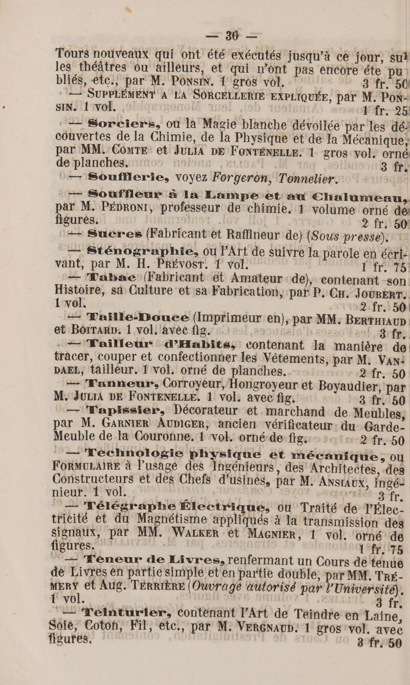 = $f = Tours nouveaux qui ont été exécutés jusqu’à ce jour, sut les théâtres ou aillèurs, et qui n’ont pas encore éte pu: bliés, -te., par M. PoxsiN. 1 gros vol. ; 3 fr. 50! — SUPPLÉMENT A LA SORCELLERIE EXPLIQUÉE, par M, PON= SIN. 1 vol. LUE #fr--26l ‘— Sorciers, où là Magie blanche dévoilée par les dé: couvertes de la Chimie, de la Physique ét de Ia Mécanique, par MM. Cowre: et: JuLiA De Fonrénezze. 1 gros vol. orné de planches, ESA (2° [ 491 3 Îr. ‘— Soufflerie, voyez Forgerôon, Tonnelier. — Souffleur à la Lampe et su €halumeau.. par M. Pébronr, professeur de chimie, 1 volume orné dé: figurés. À 10 | 2 fr. 50! ++ Sucres (Fabricantét Raffineur de} (Sous presse). : — Sténographie, ou l'Art de suivre la parole en écri-. vant, par M. H. Prévost. 1 vol. Lt 781 — ‘Wabac (Fabricant ét Amateur de}, contenant -son. Histoire, s4 Culture et sa Fabrication, par P, Cn. JourerT, 1 vol. 2 fr. 50: — Waïlle-DBouce (Imprimeur en), par MM. Berraïaun : et Borrarp. 1 vol. avec fig. 7 !8fr +— Tailleur: d’Habits, contenant la manière de tracer, couper et confectionner les Vêtements, par M, Vani DAEL, tailleur. { vol. orné de planches. 2 fr. 50 — Fanneur, Corroyeur, Hongroyeur et Boyaudier, par M; JuurA DE FONTENELLE. 1 vol. avec fig, fr. 50 — Wapissier, Décorateur et.marchand de Meubles, par M. GARNIER AUDIGER, ancien vérificateur: du Garde- Meuble de la Couronne. 1 vol. orné-de fig: +2 fr. 50 _— Téchnologie physique et mécanique, Ou FORMULAIRE à l'usage des Ingénieurs, des Architectes, des Constructeurs ét des Chefs d’usinés, par M: ANSTAUX, ingés nieur. 1 vol. x RTS — Félégraphe Électrique, où Traité de l'Élec- tricité et du Magnétisme appliqués à la transmission deg signaux, par MM. WALKER ét MAGNIER, 1 vol. orné de figures. 1 fr 75 ‘+ Kéneur de Livres, renfermant un Cours dé tenué dé Livres en partie simplé et'en partie double, par MM. Tré- MERY et Aug. TÉRRIÈRE (Ouvrage autorisé par l’Université). 1 vol. | 3 fr. ‘= ‘TWéinturier, Contenant l’Art de Téindre en Laine, Soie, Coton, Fil, etc., par M. VERGNAUD. 1 gros vol. avec