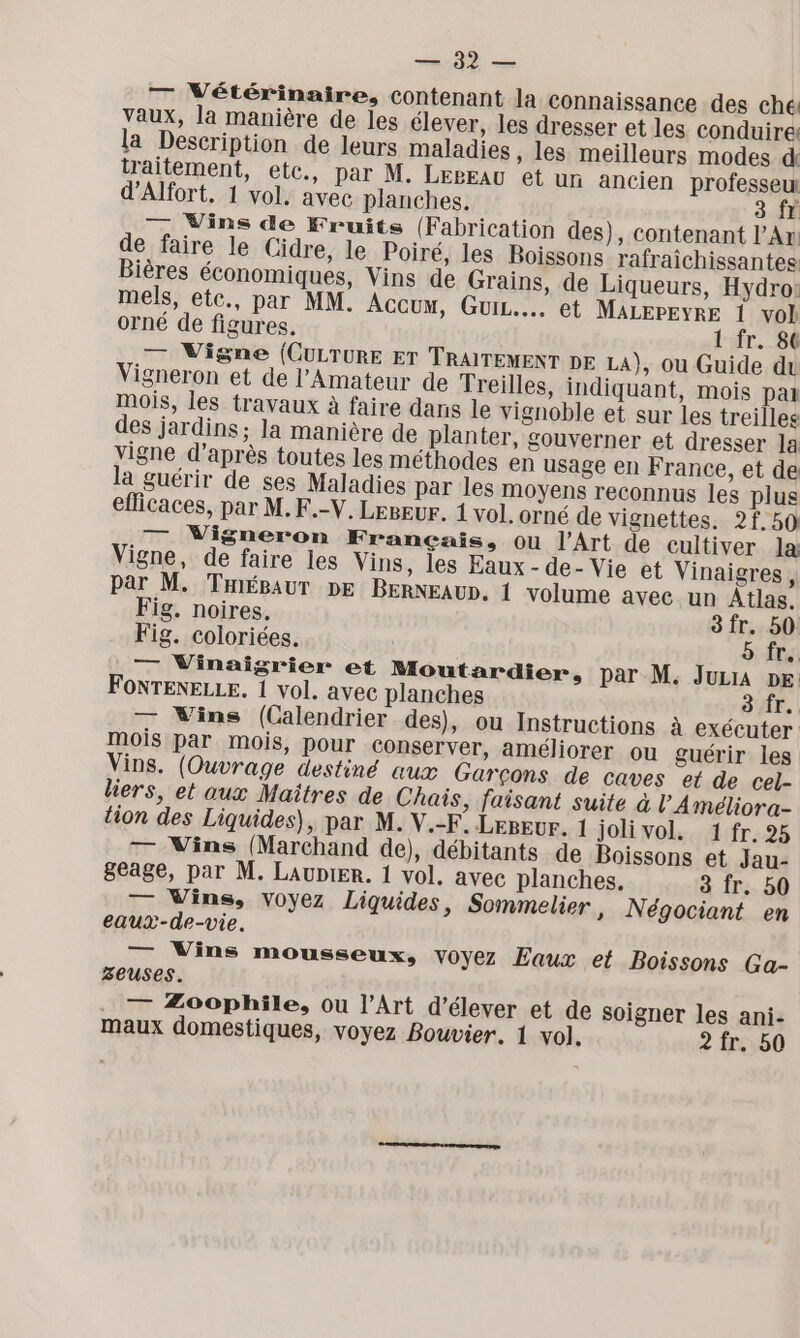 NT es — Vétérinaire, contenant la connaissance des ché vaux, la manière de les élever, les dresser et les conduire! la Description de leurs maladies , les meilleurs modes d traitement, etc., par M. LErEAU et un ancien professeur d’Alfort. 1 vol. avec planches. 3 fr — Vins de Fruits (Fabrication des), contenant l'An de faire le Cidre, le Poiré, les Boissons rafraîchissantes Bières économiques, Vins de Grains, de Liqueurs, Hydro: mels, etc., par MM. AcCUM, GuiL.... et MALEPEYRE 1 vol orné de figures. 1 fr. 80 — Vigne (CULTURE ET TRAITEMENT DE LA), ou Guide du Vigneron et de l’Amateur de Treilles, indiquant, mois pal mois, les travaux à faire dans le vignoble et sur les treilles des jardins; la manière de planter, gouverner et dresser la vigne d’après toutes les méthodes en usage en France, et de la guérir de ses Maladies par les moyens reconnus les plus efficaces, par M.F.-V. Legeur. 1 vol. orné de vignettes. 2f 50 — Vigneron Français, ou l'Art de cultiver la Vigne, de faire les Vins, les Eaux - de- Vie et Vinaigres, par M. TaiéBaur DE BERNEAUD. 1 volume avec un Atlas. Fig. noires. 3fr. 50 Fig. coloriées. 5 fr. — Vinaigrier et Moutardier, par M. Juzia De FONTENELLE. 1 vol. avec planches 8 fr. — VWins (Calendrier des), ou Instructions à exécuter mois par mois, pour conserver, améliorer ou guérir les Vins. (Ouvrage destiné aux Garçons de caves et de cel- liers, et aux Maîtres de Chais, faisant suite à l'Améliora- tion des Liquides), par M. V.-F° Lepevr. 1 joli vol. 1 fr. 25 — Vins (Marchand de), débitants de Boissons et Jau- geage, par M. Laupier. 1 vol. avec planches. 3 fr. 50 — Vins, voyez Liquides, Sommelier, Négociant en eaux-de-vie. — Vins mousseux, voyez Eaux et Boissons Ga- zeuses. . — Æoophile, ou l’Art d'élever et de soigner les ani- maux domestiques, voyez Bouvier. 1 vo]. 2 fr. 50