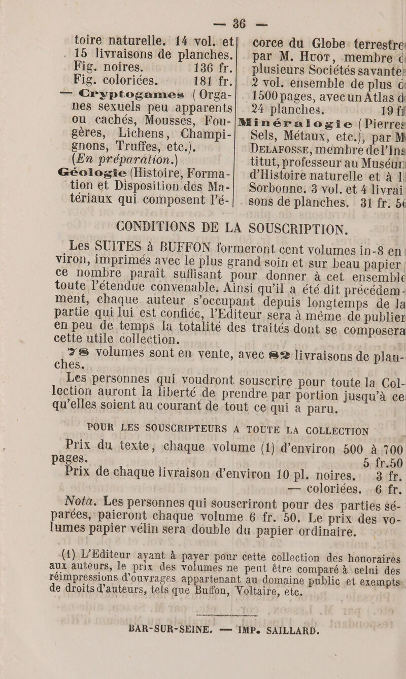 15 livraisons de planches. Fig. noires. 136 fr. Fig. coloriées. 181 fr. corce du Globe terrestre: par M. HuoT, membre &amp; plusieurs Sociétés savante: ? vol. ensemble de plus à — Cryptogames (Orga-| 1500 pages, avecun Atlas d nes sexuels peu apparents] 24 planches. 19 fi ou cachés, Mousses, Fou-IMinéralogie (Pierres gères, Lichens, Champi-| Sels, Métaux, etc.), par M gnons, Truffes, etc.). DELAFOSSE, membre del’Ins (En préparation.) titut, professeur au Muséun Géologie (Histoire, Forma-| d'Histoire naturelle et à 1! tion et Disposition dés Ma-| Sorbonne. 3 vol. et 4 livrai tériaux qui composent l’é-| . sons de planches. 31 fr. 5i CONDITIONS DE LA SOUSCRIPTION. Les SUITES à BUFFON formeront cent volumes in-8 en viron, imprimés avec le plus grand soin et sur beau papier. ce nombre paraît suflisant pour donner à cet ensemble toute l’étendue convenable, Ainsi qu'il a été dit précédem - ment, chaque auteur s’occupant depuis longtemps de la partie qui lui est confiée, l'Editeur sera à même de publier en peu de temps la totalité des traités dont se composera cette utile collection. | 78 volumes sont en vente, avec S2 livraisons de plan- ches. Les personnes qui voudront souscrire pour toute la Col- lection auront Ia liberté de prendre par portion jusqu’à ce qu’elles soient au courant de tout ce qui a paru. POUR LES SOUSCRIPTEURS À TOUTE LA COLLECTION Prix du texte, chaque volume (1) d'environ 500 à 700 pages. à fr.50 Prix de chaque livraison d'environ 10 pl. noires. : :.8:fr. — Coloriées. 6 fr. Nota. Les personnes qui souscriront pour des parties sé- parées, paieront chaque volume 6 fr. 50. Le prix des vo- lumes papier vélin sera double du papier ordinaire. (1) L’Editeur ayant à payer pour cette collection des honoraires aux auteurs, le prix des volumes ne peut être comparé à celni des réimpressiuns d'ouvrages appartenant au. domaine public et exempts de droits d'auteurs, tels que Buffon, Voltaire, etc. 2 0 care rase am mr BAR-SUR-SEINE, — IMP. SAILLARD.