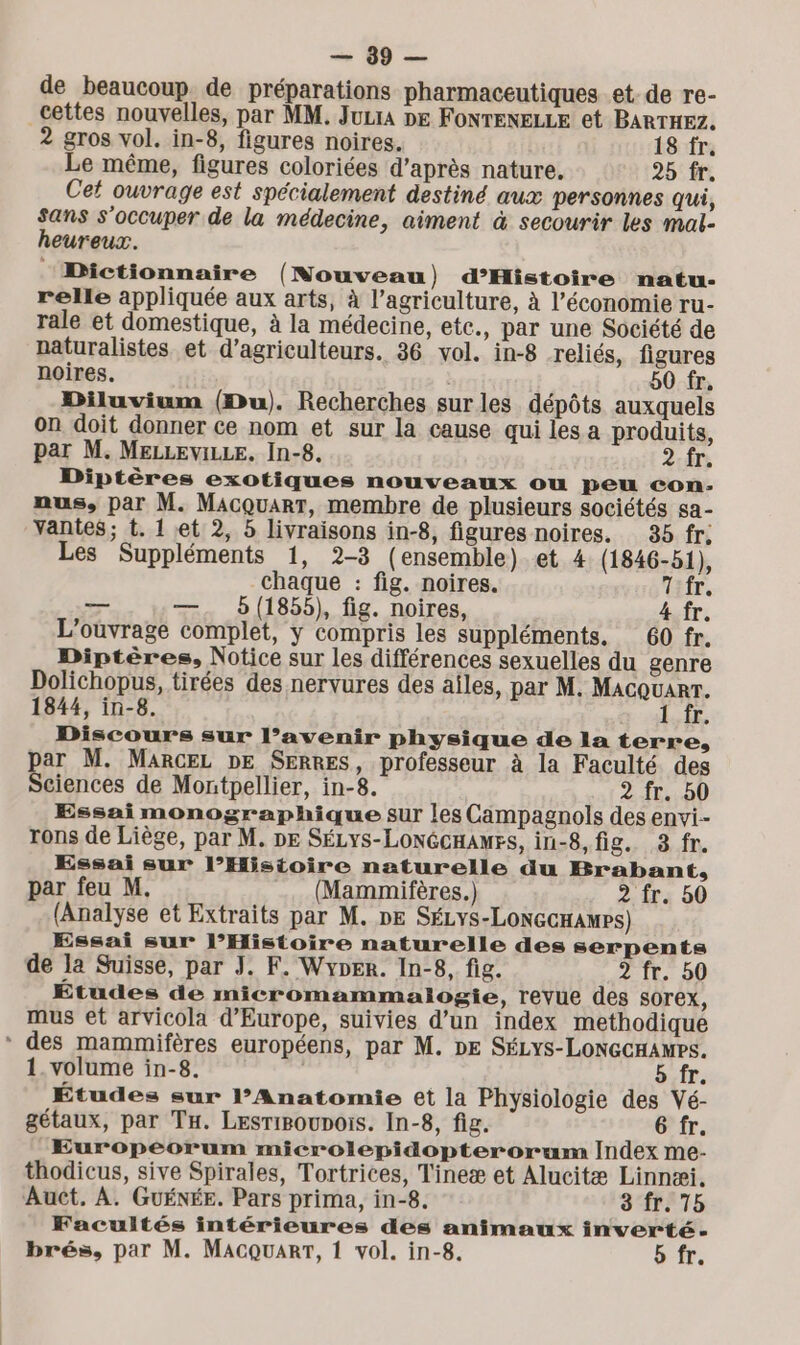 LES de beaucoup de préparations pharmaceutiques et-de re- _cettes nouvelles, par MM. Jura DE FONTENELLE et BARTHEZ. 2 gros vol. in-8, figures noires. 18 fr. Le même, figures coloriées d’après nature. 25 fr. Cet ouvrage est spécialement destiné aux personnes qui, sans s'occuper de la médecine, aiment à secourir les mal- heureux. ‘Dictionnaire (Nouveau) d’Histoire natu- relle appliquée aux arts, à l’agriculture, à l’économie ru- rale et domestique, à la médecine, ete. par une Société de naturalistes et d'agriculteurs. 36 vol. in-8 reliés, figures noires. 50 fr. Diluvium (Du). Recherches surles dépôts auxquels on doit donner ce nom et sur la cause qui les a produits, par M. MELLEVILLE. In-8. 2 fr. Diptères exotiques nouveaux ou peu con- nus, par M. MacquarT, membre de plusieurs sociétés sa- Yantes; t. 1 et 2, 5 livraisons in-8, figures noires. 35 fr; Les Suppléments 1, 2-3 (ensemble) et 4 (1846-51), chaque : fig. noires. 7 fr. — —. 5(1855), fig. noires, 4 fr. L'ouvrage complet, y compris les suppléments. 60 fr. Diptères, Notice sur les différences sexuelles du genre Dolichopus, tirées des nervures des aîles, par M. Macquarr. 1844, in-8. 1 fr. Discours sur l’avenir physique de la terre, par M. MARCEL DE SERRES, professeur à la Faculté des Sciences de Montpellier, in-8. 2 fr. 50 Essai monographique sur les Campagnols des envi-- rons de Liège, par M. DE SÉLyS-LONGCHAMES, in-8, fig. 8 fr. Essai sur l’Histoire naturelle du Brabant, par feu M, (Mammifères.) 2 fr. 50 (Analyse et Extraits par M. DE SÉLYS-LONGCHAMPS) Essai sur l’Histoire naturelle des serpents de la Suisse, par J. F. Wyper. In-8, fig. 2 (E50) Études de micromammalogie, revue des sorex, mus et arvicola d'Europe, suivies d’un index methodique * des mammifères européens, par M. DE SÉLyYs-LONGCHAMPS. 1. volume in-8. 5.fr. Études sur l’Anatomie et la Physiologie des Vé- gétaux, par TH. Lesrioupois. In-8, fig. 6 fr. Européorum microlepidopterorum Index me- thodicus, sive Spirales, Tortrices, Tineæ et Alucitæ Linnæi. Auct. À. GUÉNÉE. Pars prima, in-8. 3 fr. 75 Facultés intérieures des animaux inverté-