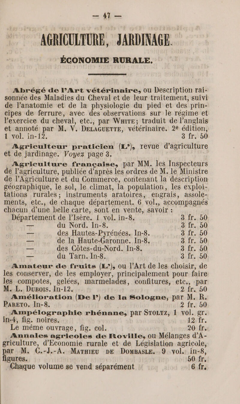 a A AGRICULTURE. JARDINAGE. ÉCONOMIE RURALE. Abrégé de l’Art vétérinaire, ou Description rai- sonnée des Maladies du Cheval et de leur traitement, suivi de l'anatomie et de la physiologie du pied et des prin- cipes de ferrure, avec des observations sur le régime et l'exercice du eheval, ete., par Wire; traduit de l’anglais et annoté par M. V. DELAGUETTE, vétérinaire. 2€ édition, 1 vol. in-12. 3 Îr. 50 Agriculteur praticien (£°), revue d'agriculture et de jardinage. Voyez page 8. Agriculture française, par MM. les Inspecteurs de l’agriculture, publiée d’après les ordres de M. le Ministre de l’Agriculture et du Commerce, contenant la description géographique, le sol, le climat, la population, les exploi- tations rurales; instruments aratoires, engrais, assole- ments, etc., de chaque département. 6 vol., accompagnés chacun d’une belle carte, sont en vente, savoir : Département de l'Isère. { vol. in-8. 3 fr. b0 — du Nord. In-8. 3: fr... 50 — des Hautes-Pyrénées. In-8. 3 fr. 50 de la Haute-Garonne. In-8. 3 fr. 50 — des Côtes-du-Nord. In-8. 3 fr. 50 — du Tarn. In-8. 3 fr. 50 Amateur de fruits (L°), ou l’Art de les choisir, de les conserver, de les employer, principalement pour faire: les compotes, gelées, marmelades, confitures, etc., par M. L. Dugois. In-12. 2 fr. 50 Amélioration (De l’) de la Sologne, par M. R. PARETO. In-8. 2 fr. 50 Ampélographie rhénane, par STOLTZ, 1 vol. gr. in-4, fig. noires. 12;1r. Le même ouvrage, fig. col. 20 fr. Annales agricoles de Roville, ou Mélanges d’A- griculture, d'Economie rurale et de Législation agricole, ar M. C.-J.-A. MarniEu DE DomBasLe. 9 vol. in-8, figures. 50 fr,