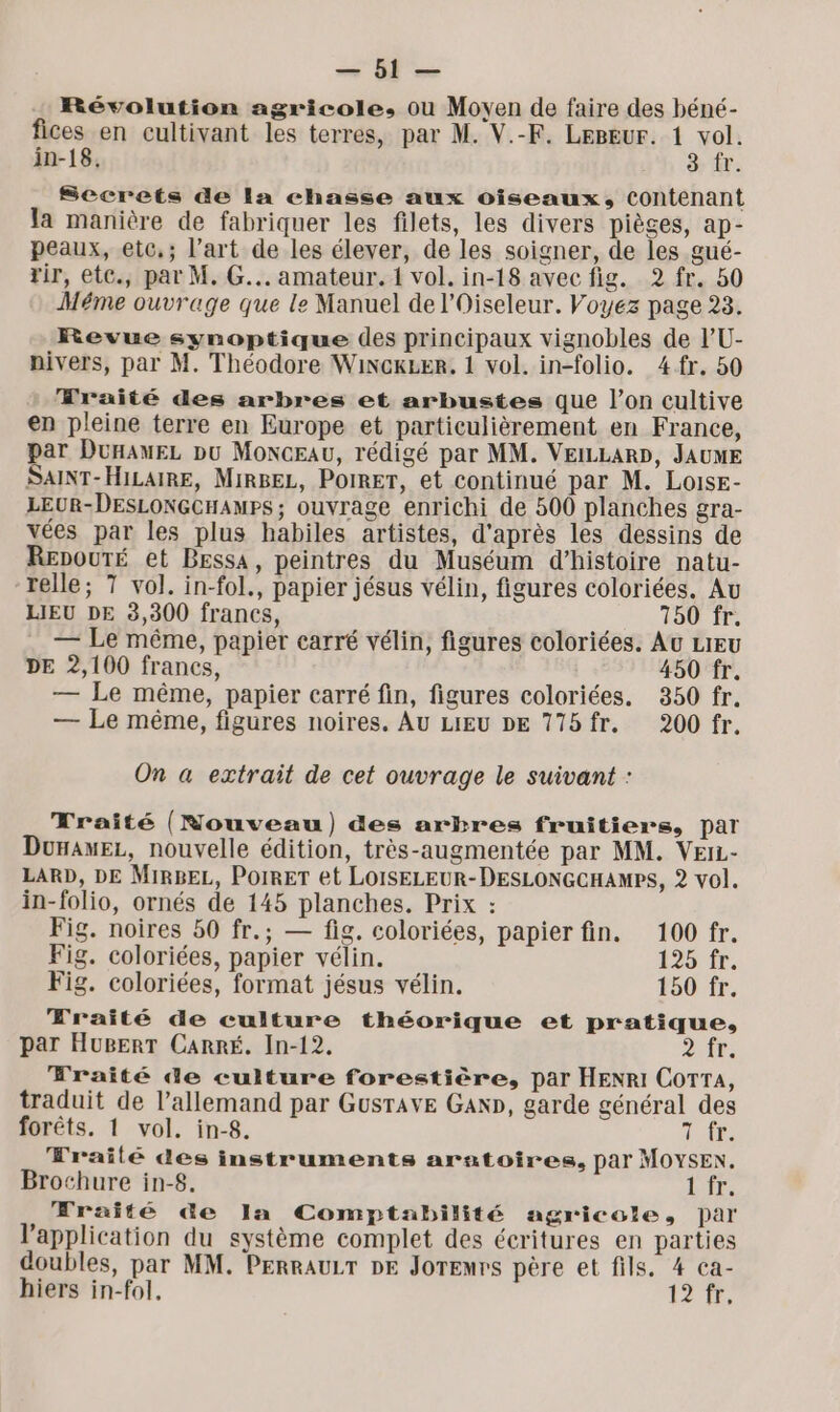 ' Révolution agricole, ou Moyen de faire des béné- fices en cultivant les terres, par M. V.-F. LEBEUr. 1 vol. in-18. 3 fr. Secrets de la chasse aux oiseaux, contenant la manière de fabriquer les filets, les divers pièges, ap- peaux, etc,; l’art de les élever, de les soigner, de les gué- rir, etc., par M. G... amateur. 1 vol. in-18 avec fig. 2 fr. 50 Méme ouvrage que le Manuel de l'Oiseleur. Voyez page 23. Revue synoptique des principaux vignobles de l'U- pivers, par M. Théodore WincxLer, 1 vol. in-folio. 4fr. 50 Wraité des arbres et arbustes que l’on cultive en pleine terre en Europe et particulièrement en France, par DunawEL pu Monceau, rédigé par MM. VEILLARD, JAUME SAINT-HILAIRE, MIRBEL, PoIRET, et continué par M. Loise- LEUR-DESLONGCHAMPS; ouvrage enrichi de 500 planches gra- vées par les plus habiles artistes, d'après les dessins de RepoutTÉ et Bessa, peintres du Muséum d'histoire natu- relle; T vol. in-fol., papier jésus vélin, figures coloriées. Au LIEU DE 3,300 francs, 760 fr. — Le même, papier carré vélin, figures coloriées. At LIEU DE 2,100 francs, 450 fr. — Le même, papier carré fin, figures coloriées. 350 fr. — Le même, figures noires. Au LIEU DE 775fr. 200 fr. On a extrait de cet ouvrage le suivant : Traité (Nouveau) &amp;es arbres fruitiers, par DunamEez, nouvelle édition, très-augmentée par MM. VEIL- LARD, DE MIRBEL, POIRET et LOISELEUR-DESLONGCHAMPS, 2 vol. in-folio, ornés de 145 planches. Prix : Fig. noires 50 fr.; — fig. coloriées, papier fin. 100 fr. Fig. coloriées, papier vélin. 125 fr. Fig. coloriées, format jésus vélin. 150 fr. Traité de culture théorique et pratique, par HUBERT CARRÉ. In-12. DAS: à Fraité de culture forestière, par HENRI Cora, traduit de l'allemand par Gusrave Gan», garde général des forêts. 1 vol. in-8. TA Fraité des instruments aratoires, par MOYSEN. Brochure in-8. LFE. Wraité de Ia Comptabilité agricole, par l'application du système complet des écritures en parties doubles, par MM. PERRAULT DE Joremrs père et fils. 4 ca- hiers in-fol, 1277