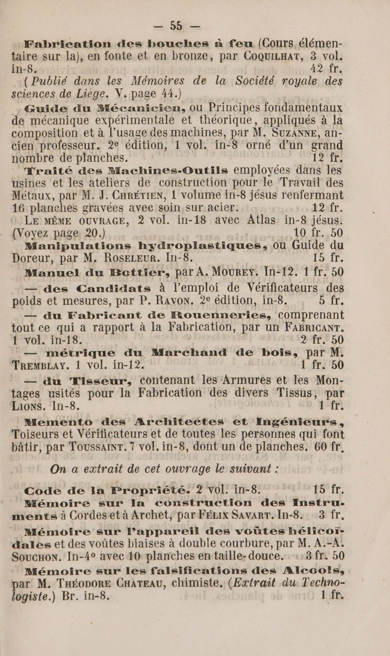 = Fabrication des bouches à feu (Cours élémen- taire sur la), en fonte et en bronze, par CoquiLnarT, 3 vol. in-8. 42 fr. (Publié dans les Mémoires de la Société royale des sciences de Liege. V. page 44.) Guide du Mécanicien, ou Principes fondamentaux de mécanique expérimentale et théorique, appliqués à la composition. et à l’usage des machines, par M. SUZANNE, an- cien professeur. 2e édition, 1 vol. in-8 orné d’un grand nombre de planches. 12 fr. Eraité des Machines-Outils employées dans les usines et les ateliers de construction pour le Travail des Métaux, par M. 3. CHRÉTIEN, 1 volume in-8 jésus renfermant 16 planches gravées avec soin sur acier. 12 fr. LE MÊME OUVRAGE, 2 vol. in-18 avec Atlas in-8 jésus. (Voyez page 20.) 10 fr. 50 Manipulations hydroplastiques. où Guide du Doreur, par M. RosEeLEuUR. In-8. 15 fr. Manuel du Bottier, par À. Mourey. In-12, 1 fr. 50 — des Candidats à l'emploi de Vérificateurs des poids et mesures, par P. Rayon. 2e édition, in-8. b fr. — du Fabricant de Rouenneries, Comprenant tout ce qui a rapport à la Fabrication, par un FABRICANT. 1 vol. in-18. l 2 fr. 50 — métrique du Marchand de bois, par M. TREMBLAY. 1 vol. in-12. 1 fr. 50 — du Tisseur, contenant les Armurés et les Mon- tages usités pour la Fabrication des divers Tissus, par Lions. In-8. LE Memento des Architectes et Ingénieurs, Toiseurs et Vérificateurs et de toutes les personnes qui font bâtir, par Toussainr.7 vol. in-8, dont un de planches. 60 fr, On a extrait de cet ouvrage le suivant : Code de la Propriété. 2 Vol. in-8. PS'Ir, Mémoire sur Ja construction des Instru- ments à Cordeset à Archet, par FÉzix SAVART.In-8. 3 fr. Mémoire sur l’appareil des voûtes hélicoï- dales et des voûtes biaises à double courbure, par M. A.=A. SoucHox. In-4° avec 10 planches entaille- douce. ::8 fr. 50 Mémoire sur les falsifications des Alcools, par M. THÉODORE CHATEAU, chimiste, (Extrait du. Techno- logiste.) Br. in-8. 1 fr.