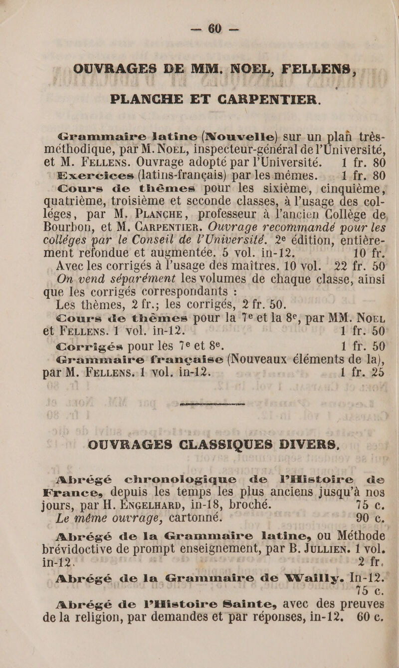 Un OUVRAGES DE MM. NOEL, FELLENS, PLANCHE ET CARPENTIER. Grammaire latine (Nouvelle) sur un plan très- méthodique, par M. NoeL, inspecteur-général de l’Université, et M. FELLENS. Ouvrage adopté par l’Université. 1 fr. 80 Exercices (latins-français) parles mêmes. 1.fr. 80 Cours de thêmes pour les sixième, cinquième, quatrième, troisième et seconde classes, à l’usage des col- léges, par M. PLANCHE, professeur à l’ancien Collège de, Bourbon, et M. CARPENTIER. Ouvrage recommandé pour les coliéges mar le Conseil de l’Université. 2e édition, entière- ment refondue et augmentée. 8 vol. in-12. 10 fr. Avec les corrigés à l’usage des maîtres. 10 vol. 22 fr. 50 On vend séparément les volumes de chaque classe, ainsi que les corrigés correspondants : Les thèmes, 2? fr.; les corrigés, 2? fr. 50. Cours de thèmes pour la 7eet la 8e, par MM. Norz et FELLENS. 1 vol. in-12. 1 fr. 50 Corrigés pour les 7e et 8e. 1 70 Grammaire française (Nouveaux éléments de la), par M. FeLLens. 1 vol. in-12. 1 fr. 25 OUVRAGES CLASSIQUES DIVERS, Abrégé chronologique de l’Histoire de France, depuis les temps les plus anciens jusqu’à nos jours, par H. ÉNGELHAR»D, in-18, broché. 15 c. Le méme outrage, cartonné. 90 c. Abrégé de la Grammaire latine, ou Méthode brévidoctive de prompt enseignement, par B. JULLIEN. 1 vol, in-12. 2 fr. Abrégé de la Grammaire de Wailly. 10-12. ii 5. Abrégé de l’Histoire Sainte, avec des preuves de la religion, par demandes et par réponses, in-12. 60e,